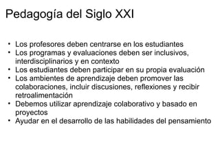 Pedagogía del Siglo XXI
• Los profesores deben centrarse en los estudiantes
• Los programas y evaluaciones deben ser inclusivos,
interdisciplinarios y en contexto
• Los estudiantes deben participar en su propia evaluación
• Los ambientes de aprendizaje deben promover las
colaboraciones, incluir discusiones, reflexiones y recibir
retroalimentación
• Debemos utilizar aprendizaje colaborativo y basado en
proyectos
• Ayudar en el desarrollo de las habilidades del pensamiento
 