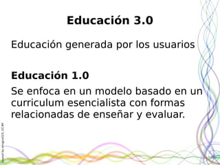Layoutbyorngjce223,CC-BY
Educación 3.0
Educación generada por los usuarios
Educación 1.0
Se enfoca en un modelo basado en un
curriculum esencialista con formas
relacionadas de enseñar y evaluar.
 