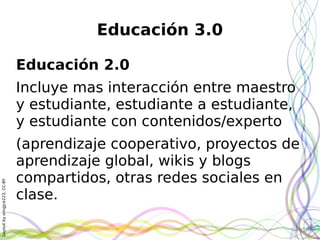 Layoutbyorngjce223,CC-BY
Educación 3.0
Educación 2.0
Incluye mas interacción entre maestro
y estudiante, estudiante a estudiante,
y estudiante con contenidos/experto
(aprendizaje cooperativo, proyectos de
aprendizaje global, wikis y blogs
compartidos, otras redes sociales en
clase.
 