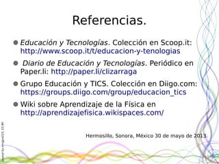 Layoutbyorngjce223,CC-BY
Referencias.
Educación y Tecnologías. Colección en Scoop.it:
http://www.scoop.it/t/educacion-y-tenologias
Diario de Educación y Tecnologías. Periódico en
Paper.li: http://paper.li/clizarraga
Grupo Educación y TICS. Colección en Diigo.com:
https://groups.diigo.com/group/educacion_tics
Wiki sobre Aprendizaje de la Física en
http://aprendizajefisica.wikispaces.com/
Hermosillo, Sonora, México 30 de mayo de 2013.
 