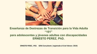 Enseñanza de Destrezas de Transición para la Vida Adulta
“101”
para adolescentes y jóvenes adultos con discapacidades
ERNESTO PEREZ, PhD.
ERNESTO PEREZ , PhD. SERA Consultants (registrado al 6 de Febrero 2019)
 