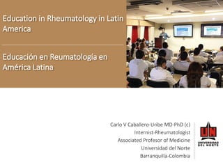 Educaciónen Reumatología en AméricaLatina 
Education in Rheumatology in Latin America 
Carlo V Caballero-UribeMD-PhD (c) 
Internist-Rheumatologist 
AssociatedProfesor of Medicine 
Universidad del Norte 
Barranquilla-Colombia  