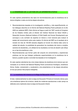 3.- LA ENSEÑANZA DE LA LECTURA EN LAS DIFERENTES ETAPAS


En este capítulo presentamos dos tipos de recomendaciones para la enseñanza de la
lectura dirigidas a cada una de las etapas educativas:


   Recomendaciones basadas en la investigación científica y, más específicamente, en
   los hallazgos descritos en el informe del National Reading Panel publicado en el año
   2000 (en adelante NRP). Este informe se fragua a partir de 1997 cuando el Congreso
   de los Estados Unidos pide al director del Instituto Nacional de Salud Infantil y
   Desarrollo Humano (National Institute of Child Health and Human Development) que
   convoque a una comisión de expertos en lectura a nivel nacional para evaluar el
   estado del conocimiento sobre esta materia. El informe del NRP es el resultado de la
   revisión de más de 100.000 estudios elegidos en función de criterios tales como la
   calidad del estudio, la posibilidad de generalizar los resultados del mismo a amplios
   sectores de estudiantes, y la utilidad de los resultados a la hora de decidir cuán eficaz
   es un tipo de enseñanza u otra.
   Recomendaciones que forman parte del conjunto de conocimientos y experiencias
   prácticas con las que trabajan profesores experimentados en la enseñanza de la
   lectura y pueden ayudar a concretar las basadas en la investigación.

En este capítulo abordamos las cinco áreas básicas de enseñanza de la lectura que son
revisadas en el informe del National Reading Panel (consciencia fonológica, enseñanza
fónica, fluidez, comprensión y vocabulario) y las presentamos en las etapas educativas
en las que parece más propicio trabajarlas.


3.1.- La enseñanza de la lectura en la Etapa de Educación Infantil

Si bien, tradicionalmente ha sido la etapa de Educación Primaria el momento idóneo para
una enseñanza óptima de la lectura, desde las modernas aportaciones a este campo se
defiende como realmente clave la etapa de Educación Infantil.




        Guía de buenas prácticas. El profesorado ante la enseñanza de la lectura.        9
 