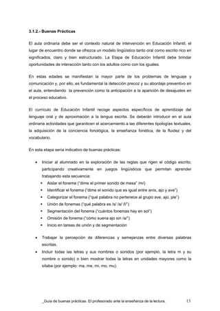 3.1.2.- Buenas Prácticas

El aula ordinaria debe ser el contexto natural de intervención en Educación Infantil, el
lugar de encuentro donde se ofrezca un modelo lingüístico tanto oral como escrito rico en
significados, claro y bien estructurado. La Etapa de Educación Infantil debe brindar
oportunidades de interacción tanto con los adultos como con los iguales.

En estas edades se manifiestan la mayor parte de los problemas de lenguaje y
comunicación y, por ello, es fundamental la detección precoz y su abordaje preventivo en
el aula, entendiendo la prevención como la anticipación a la aparición de desajustes en
el proceso educativo.

El currículo de Educación Infantil recoge aspectos específicos de aprendizaje del
lenguaje oral y de aproximación a la lengua escrita. Se deberán introducir en el aula
ordinaria actividades que garanticen el acercamiento a las diferentes tipologías textuales,
la adquisición de la conciencia fonológica, la enseñanza fonética, de la fluidez y del
vocabulario.

En esta etapa sería indicativo de buenas prácticas:


   •   Iniciar al alumnado en la exploración de las reglas que rigen el código escrito,
       participando creativamente en juegos lingüísticos que permitan aprender
       trabajando esta secuencia:
          Aislar el fonema (“dime el primer sonido de mesa” /m/)
          Identificar el fonema (“dime el sonido que es igual entre anís, ajo y ave”)
          Categorizar el fonema (“qué palabra no pertenece al grupo ave, ajo, pie”)
          Unión de fonemas (“qué palabra es /s/ /a/ /l/”)
          Segmentación del fonema (“cuántos fonemas hay en sol”)
          Omisión de fonema (“cómo suena ajo sin /a/”)
          Inicio en tareas de unión y de segmentación


   •   Trabajar la percepción de diferencias y semejanzas entre diversas palabras
       escritas.
   •   Incluir todas las letras y sus nombres o sonidos (por ejemplo, la letra m y su
       nombre o sonido) o bien mostrar todas la letras en unidades mayores como la
       sílaba (por ejemplo: ma, me, mi, mo, mu).




        Guía de buenas prácticas. El profesorado ante la enseñanza de la lectura.       13
 