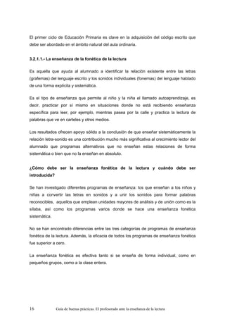 El primer ciclo de Educación Primaria es clave en la adquisición del código escrito que
debe ser abordado en el ámbito natural del aula ordinaria.


3.2.1.1.- La enseñanza de la fonética de la lectura

Es aquella que ayuda al alumnado a identificar la relación existente entre las letras
(grafemas) del lenguaje escrito y los sonidos individuales (fonemas) del lenguaje hablado
de una forma explícita y sistemática.

Es el tipo de enseñanza que permite al niño y la niña el llamado autoaprendizaje, es
decir, practicar por sí mismo en situaciones donde no está recibiendo enseñanza
específica para leer, por ejemplo, mientras pasea por la calle y practica la lectura de
palabras que ve en carteles y otros medios.

Los resultados ofrecen apoyo sólido a la conclusión de que enseñar sistemáticamente la
relación letra-sonido es una contribución mucho más significativa al crecimiento lector del
alumnado que programas alternativos que no enseñan estas relaciones de forma
sistemática o bien que no la enseñan en absoluto.


¿Cómo debe ser la enseñanza fonética de la lectura y cuándo debe ser
introducida?

Se han investigado diferentes programas de enseñanza: los que enseñan a los niños y
niñas a convertir las letras en sonidos y a unir los sonidos para formar palabras
reconocibles, aquellos que emplean unidades mayores de análisis y de unión como es la
sílaba, así como los programas varios donde se hace una enseñanza fonética
sistemática.

No se han encontrado diferencias entre las tres categorías de programas de enseñanza
fonética de la lectura. Además, la eficacia de todos los programas de enseñanza fonética
fue superior a cero.

La enseñanza fonética es efectiva tanto si se enseña de forma individual, como en
pequeños grupos, como a la clase entera.




16             Guía de buenas prácticas. El profesorado ante la enseñanza de la lectura
 