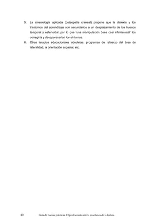 5.   La cinesiología aplicada (osteopatía craneal) propone que la dislexia y los
          trastornos del aprendizaje son secundarios a un desplazamiento de los huesos
          temporal y esfenoidal. por lo que ‘una manipulación ósea casi infinitesimal’ los
          corregiría y desaparecerían los síntomas.
     6.   Otras terapias educacionales obsoletas: programas de refuerzo del área de
          lateralidad, la orientación espacial, etc.




40               Guía de buenas prácticas. El profesorado ante la enseñanza de la lectura
 