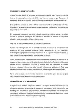 PRIMER NIVEL DE INTERVENCIÓN.

Cuando se detectan en un alumno o alumna indicadores de alerta de dificultades de
lectura, el profesorado, previamente leídos los informes escolares que figuran en el
expediente del alumno o alumna, intentará dar respuesta adoptando diferentes medidas.

Si el problema persiste, el tutor o tutora hace la demanda al profesorado consultor,
orientador o a la persona que realice dichas funciones, mediante los procedimientos
estipulados en cada centro.

El profesorado consultor u orientador valora la situación y ayuda al tutor/a y al equipo
docente a planificar estrategias de intervención tratando de adecuar la respuesta
educativa a las necesidades del alumno/a concreto.

Se ponen en marcha las estrategias de intervención diseñadas.

Cuando las estrategias no den el resultado esperado se valorará la conveniencia de
aplicación de otras medidas ordinarias como: adaptaciones de los materiales,
metodológicas (agrupaciones flexibles, intervención de un segundo profesor en el aula...),
de la evaluación, refuerzo educativo o permanencia en el ciclo.

Todas las valoraciones e intervenciones realizadas hasta el momento se incluirán en la
carpeta del alumno o alumna donde, además, deberá constar la información relativa a su
historia escolar, competencia curricular y cuantos datos se consideren de interés
(informes médicos, informes de salud mental, informes de gabinetes...) Toda esta
información deberá ser custodiada cumpliendo las normas legales de confidencialidad.

Por lo tanto en este primer nivel de intervención es el centro quien con sus propios
recursos da respuesta a las dificultades del alumnado.


SEGUNDO NIVEL DE INTERVENCIÓN.

Si a pesar de las medidas adoptadas, el tutor/a y su equipo docente consideran que las
dificultades persisten se continúa el proceso en un segundo nivel: intervención: los
Berritzegunes (servicios de apoyo externos), canalizando la demanda a la asesoría de
necesidades educativas especiales correspondiente, mediante el procedimiento oficial
(solicitud de evaluación-diagnóstico psicopedagógico).




42            Guía de buenas prácticas. El profesorado ante la enseñanza de la lectura
 