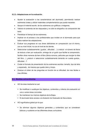 6.2.3.- Adaptaciones en la evaluación


     •   Ajustar la evaluación a las características del alumnado, permitiendo realizar
         exámenes orales y utilizar materiales complementarios que pueda necesitar.
     •   Apoyar el material escrito de los exámenes con gráficos o imágenes.
     •   Valorar el contenido de las respuestas y no sólo la ortografía o la composición del
         texto.
     •   Flexibilizar el tiempo de los exámenes.
     •   Implicar en el proceso a los profesionales que inciden en el alumnado para que
         todos realicen las adaptaciones.
     •   Evaluar sus progresos en sus áreas deficitarias en comparación con él mismo,
         con su nivel inicial, no con el nivel de los demás.
     •   Seleccionar cuidadosamente ( gustos , dificultad… ) o reducir el número de libros
         de lectura a leer por evaluación, entrega de un guión que facilite la comprensión,
         facilitar otras maneras de leer el libro (libros sonoros, películas que recojan la idea
         del libro…) ¿reducir o seleccionar cuidadosamente teniendo en cuesta gustos,,
         dificultad…?
     •   Cuidar el formato de presentación de los exámenes escritos: tamaño, tipo de letra
         y espaciado, de manera que quede claro y limpio.
     •   Graduar el orden de las preguntas en función de su dificultad, de mas fáciles a
         mas difíciles.


6.3.- Medidas extraordinarias


     •   ACI de área mediante la cual:

            Se modifican o sustituyen los objetivos, contenidos y criterios de evaluación en
            una o varias áreas concretas
            Se mantienen los mismos objetivos de la Etapa.
            El alumnado tiene acceso a la titulación de Graduado de Secundaria.

     •   ACI significativa global por la que:

            Se eliminan algunos objetivos generales y contenidos que se consideran
            básicos y nucleares en las diferentes áreas curriculares




48                Guía de buenas prácticas. El profesorado ante la enseñanza de la lectura
 