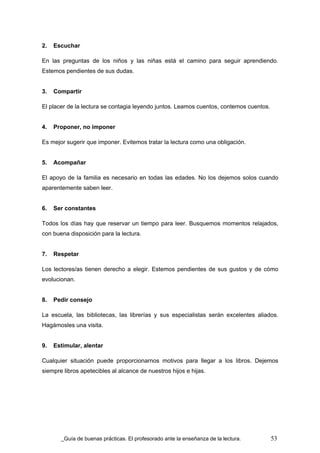 2.   Escuchar

En las preguntas de los niños y las niñas está el camino para seguir aprendiendo.
Estemos pendientes de sus dudas.


3.   Compartir

El placer de la lectura se contagia leyendo juntos. Leamos cuentos, contemos cuentos.


4.   Proponer, no imponer

Es mejor sugerir que imponer. Evitemos tratar la lectura como una obligación.


5.   Acompañar

El apoyo de la familia es necesario en todas las edades. No los dejemos solos cuando
aparentemente saben leer.


6.   Ser constantes

Todos los días hay que reservar un tiempo para leer. Busquemos momentos relajados,
con buena disposición para la lectura.


7.   Respetar

Los lectores/as tienen derecho a elegir. Estemos pendientes de sus gustos y de cómo
evolucionan.


8.   Pedir consejo

La escuela, las bibliotecas, las librerías y sus especialistas serán excelentes aliados.
Hagámosles una visita.


9.   Estimular, alentar

Cualquier situación puede proporcionarnos motivos para llegar a los libros. Dejemos
siempre libros apetecibles al alcance de nuestros hijos e hijas.




        Guía de buenas prácticas. El profesorado ante la enseñanza de la lectura.       53
 