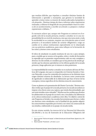 10 G.C.B.A. Ministerio de Educación. Dirección General de Planeamiento Educativo. Gerencia Operativa de Currículum
que resultan difíciles, que impulsen a consultar distintas fuentes de
información y aprender a manejarlas, que generen la necesidad de
aprender a tomar notas o a resumir de manera adecuada al propósito y
a la situación... Destinar tiempo de clase a informar sobre experiencias
realizadas, a elaborar la biografía de una personalidad o hacer la cróni-
ca de un acontecimiento, a escribir un artículo o a preparar y realizar
exposiciones o debates...”2
Es necesario aclarar que, aunque este Programa se centrará en el se-
gundo ciclo de la escuela primaria, enseñar a estudiar no es una res-
ponsabilidad de un nivel de enseñanza, sino que esta tarea atañe a toda
la escolaridad en su conjunto, requiere una articulación entre el nivel
primario y el secundario (ambos de carácter obligatorio) y exige un
cambio en la cultura institucional, especialmente en lo relacionado
con sus prácticas académicas, pues estas influyen en la formación de
los niños y jóvenes como estudiantes.
El oficio de estudiante no puede enseñarse de una vez y para siempre,
pues a medida que se avanza en los grados, ciclos y niveles de formación
es esperable que se presenten requerimientos cada vez más complejos y
diversos. En este sentido, se considera que no hay prácticas de estudio ge-
nerales que los alumnos aprenderían en los últimos grados de la escuela
primaria y luego aplicarían por sí mismos en años posteriores.
La responsabilidad de enseñar a estudiar no es exclusiva del área de Prác-
ticas del Lenguaje, sino que es compartida con Ciencias Sociales y Cien-
cias Naturales, ya que los contenidos de enseñanza en las distintas áreas
exigen distintas maneras de abordarlos. La lectura como construcción
de significado es indisociable de la elaboración que hace el lector de los
conceptos y temas específicos de las distintas áreas de conocimiento.
Como se plantea en la presentación del Diseño Curricular, “diversos estu-
dios revelan que el pasaje de la escuela primaria a la escuela secundaria se
impone a los chicos como una ruptura, que instala discontinuidades, que
sontantotemidascomovaloradas”.3
Muchossonloscambiosqueafrontan
los adolescentes en el pasaje de un nivel a otro, vinculados a las diferencias
en la cultura institucional y académica entre ellos. Un objetivo central de
este Programa es brindar a las escuelas herramientas para formar a todos
sus alumnos como estudiantes, con la finalidad de que puedan adquirir
los conocimientos requeridos por el nivel y con vistas a la consecución de
sus estudios, colaborando en su pasaje a la escuela media.
En este mismo sentido, los marcos de la Ley Nacional de Educación
(26.206/06) y la Ley de Extensión de la Educación Obligatoria del
2	 Véase el apartado “Prácticas del Lenguaje”, en Diseño Curricular para la Escuela Primaria. Segundo ciclo, p. 644,
tomo 2, ibid.
3	 Véase el apartado “Presentación”, p. 49, tomo 1, op. cit.
 
