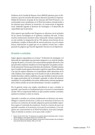 Enseñar a estudiar
Clavesparalaenseñanzayelaprendizaje
11
Gobierno de la Ciudad de Buenos Aires (898/02) plantean para el Mi-
nisterio y para las escuelas del sistema educativo porteño la responsa-
bilidad de favorecer el pasaje de los alumnos del Nivel Primario y su
continuidad como estudiantes en el Nivel Secundario, fortaleciendo a
los alumnos para afrontar la transición y la consecución al siguiente
nivel, habiendo logrado el dominio de estrategias y el desarrollo de
capacidades que lo permitan.
Otro aspecto que justifica este Programa se relaciona con la inclusión
de las nuevas tecnologías en el quehacer cotidiano del aula. Si bien
muchas instituciones escolares están realizando valiosas experiencias
en este sentido, la integración de las TIC plantea otras formas de ser
estudiante e implica el desarrollo de nuevas prácticas: no es lo mismo
buscar información en papel que en un soporte virtual, leer y releer
pasando las páginas que hacerlo siguiendo vínculos en un hipertexto.
Enseñar a estudiar
Según algunos especialistas en el tema,4
“el dominio de estrategias y el
desarrollo de capacidades que permiten integrarse a un nivel de estudio,
al grupo de pares, y el acceso a los conocimientos propios del nivel y a los
que permiten continuar estudios en el nivel siguiente con grados crecien-
tes de autonomía” forman parte del oficio de estudiante. También señalan
que el modelo escolar genera demandas cognitivas específicas, diferentes
a las que los sujetos enfrentan en el aprendizaje sobre situaciones de la
vida cotidiana. Esto implica que en la escuela no solo se desarrollan con-
tenidos formales y saberes explícitos, sino que también es preciso asumir
los rasgos particulares de la actividad y aprender el oficio del alumno/
estudiante, el cual posibilita a los niños, adolescentes y jóvenes apropiarse
de la cultura escolar, en sus dos dimensiones: vincular y académica.
Por lo general, existe una amplia coincidencia en que a estudiar se
aprende y que hacerlo es fundamental para el acceso al conocimiento
escolar. Pero es importante definir en qué consiste enseñar a estudiar,
quiénes lo enseñan y cómo se enseña.
Aprender a estudiar no consiste simplemente en dominar una meto-
dología o conjunto de técnicas. Como ya se mencionó, la lectura y la
escritura en contextos de estudio adquieren particularidades especí-
ficas según el contenido de enseñanza. Existe la creencia de que si se
aprende a estudiar en la primaria, sirve para la secundaria, y si se ad-
quiere ese conocimiento en el Nivel Secundario, sirve para siempre.
“Que el método es similar y sirve para todo y todos.”5
4	 Baquero, Ricardo y Flavia Terigi. “En búsqueda de una unidad de análisis del aprendizaje escolar”, en dossier
Apuntes Pedagógicos, revista Apuntes. Buenos Aires, UTE/CTERA, 1996.
5	 Patricia Viel. Gestión de la tutoría escolar. Proyectos y recursos para la escuela secundaria. Ejes de contenidos y
tareas del tutor. Buenos Aires, Noveduc, 2009, pp. 187 y 188.
 