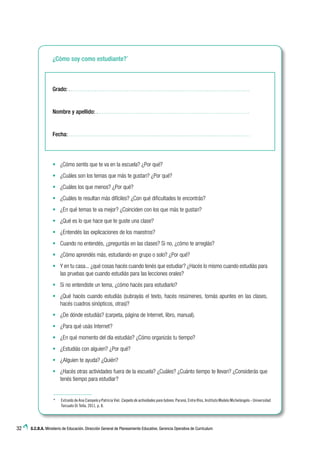 32 G.C.B.A. Ministerio de Educación. Dirección General de Planeamiento Educativo. Gerencia Operativa de Currículum
¿Cómo soy como estudiante?*
Grado: .................................................................................................
Nombre y apellido: ..................................................................................
Fecha: .................................................................................................
•	 ¿Cómo sentís que te va en la escuela? ¿Por qué?
•	 ¿Cuáles son los temas que más te gustan? ¿Por qué?
•	 ¿Cuáles los que menos? ¿Por qué?
•	 ¿Cuáles te resultan más difíciles? ¿Con qué dificultades te encontrás?
•	 ¿En qué temas te va mejor? ¿Coinciden con los que más te gustan?
•	 ¿Qué es lo que hace que te guste una clase?
•	 ¿Entendés las explicaciones de los maestros?
•	 Cuando no entendés, ¿preguntás en las clases? Si no, ¿cómo te arreglás?
•	 ¿Cómo aprendés más, estudiando en grupo o solo? ¿Por qué?
•	 Y en tu casa... ¿qué cosas hacés cuando tenés que estudiar? ¿Hacés lo mismo cuando estudiás para
las pruebas que cuando estudiás para las lecciones orales?
•	 Si no entendiste un tema, ¿cómo hacés para estudiarlo?
•	 ¿Qué hacés cuando estudiás (subrayás el texto, hacés resúmenes, tomás apuntes en las clases,
hacés cuadros sinópticos, otras)?
•	 ¿De dónde estudiás? (carpeta, página de Internet, libro, manual).
•	 ¿Para qué usás Internet?
•	 ¿En qué momento del día estudiás? ¿Cómo organizás tu tiempo?
•	 ¿Estudiás con alguien? ¿Por qué?
•	 ¿Alguien te ayuda? ¿Quién?
•	 ¿Hacés otras actividades fuera de la escuela? ¿Cuáles? ¿Cuánto tiempo te llevan? ¿Considerás que
tenés tiempo para estudiar?
*	 Extraído de Ana Campelo y Patricia Viel. Carpeta de actividades para tutores. Paraná, Entre Ríos, Instituto Modelo Michelángelo - Universidad
Torcuato Di Tella, 2011, p. 8.
 