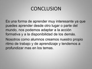 CONCLUSION
Es una forma de aprender muy interesante ya que
puedes aprender desde otro lugar o parte del
mundo, nos podemos adaptar a la acción
formativa y a la disponibilidad de los demás.
Nosotros como alumnos creamos nuestro propio
ritmo de trabajo y de aprendizaje y tendemos a
profundizar mas en los temas.
 