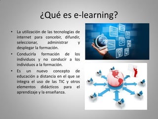 ¿Qué es e-learning?
• La utilización de las tecnologías de
internet para concebir, difundir,
seleccionar, administrar y
desplegar la formación.
• Conducirla formación de los
individuos y no conducir a los
individuos a la formación.
• Es un nuevo concepto de
educación a distancia en el que se
integra el uso de las TIC y otros
elementos didácticos para el
aprendizaje y la enseñanza.
 