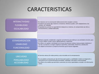 CARACTERISTICAS
•Se relaciona con la conversación bidireccional entre receptor y emisor.
•Condición que posee algo material o inmaterial, referido al poder, sufrir adaptaciones a los
cambios, ser maleable.
•Propiedad de aumentar la capacidad de trabajo de un sistema, sin comprometer por ello su
funcionamiento y calidad habituales.
INTERACTIVIDAD
FLEXIBILIDAD
ESCALABILIDAD
•Método aceptado, establecido y seguido normalmente para efectuar una actividad y función, para
la cual se deben cumplir ciertas reglas(implícitas y explicitas).
•Se refiere a la rapidez y facilidades con las que las personas realizan tareas propias mediante el
uso de un producto y se logran objetivos específicos, efectividad, eficiencia y satisfacción.
• Un objeto es funcional si cumple las funciones que le fueron asignadas.
ESTANDARIZACION
USABILIDAD
FUNCIONALIDAD
•El termino ubicuo (En todas partes) y esta vinculada con la omnipresencia
•Es una palabra compuesta por dos términos (persuasión y usabilidad) e implica la integración y
articulación de 4 características(funcionalidad, usabilidad, ubicuidad e interactividad).
•Se refiere a los medios que permiten a personas con otras capacidades a acceder a la información
online.
UBICUIDAD
PERSUABILIDAD
ACCESIBILIDAD
 