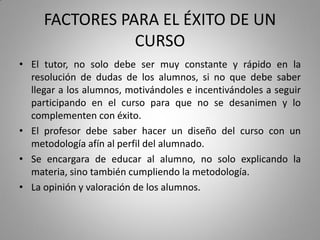 FACTORES PARA EL ÉXITO DE UN
CURSO
• El tutor, no solo debe ser muy constante y rápido en la
resolución de dudas de los alumnos, si no que debe saber
llegar a los alumnos, motivándoles e incentivándoles a seguir
participando en el curso para que no se desanimen y lo
complementen con éxito.
• El profesor debe saber hacer un diseño del curso con un
metodología afín al perfil del alumnado.
• Se encargara de educar al alumno, no solo explicando la
materia, sino también cumpliendo la metodología.
• La opinión y valoración de los alumnos.
 