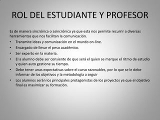 ROL DEL ESTUDIANTE Y PROFESOR
Es de manera sincrónica o asincrónica ya que esta nos permite recurrir a diversas
herramientas que nos facilitan la comunicación.
• Transmite ideas y comunicación en el mundo on-line.
• Encargado de llevar el peso académico.
• Ser experto en la materia.
• El a alumno debe ser consiente de que será el quien se marque el ritmo de estudio
y quien auto gestione su tiempo.
• Debe tener unas expectativas sobre el curso razonables, por lo que se le debe
informar de los objetivos y la metodología a seguir
• Los alumnos serán los principales protagonistas de los proyectos ya que el objetivo
final es maximizar su formación.
 