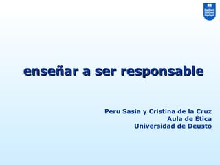 Peru Sasia y Cristina de la Cruz
Aula de Ética
Universidad de Deusto
enseñar a ser responsableenseñar a ser responsable
 
