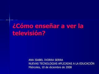 ¿Cómo enseñar a ver la televisión?   ANA ISABEL IVORRA SERRA  NUEVAS TECNOLOGIAS APLICADAS A LA EDUCACIÓN Miércoles, 10 de diciembre de 2008  