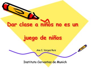 Dar clase a niños no es un
juego de niños
Ana I. Vargas Ruiz
Instituto Cervantes de Munich
 