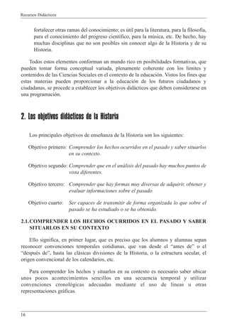 Recursos Did‡cticos
16
fortalecer otras ramas del conocimiento; es œtil para la literatura, para la filosof’a,
para el conocimiento del progreso cient’fico, para la mœsica, etc. De hecho, hay
muchas disciplinas que no son posibles sin conocer algo de la Historia y de su
Historia.
Todos estos elementos conforman un mundo rico en posibilidades formativas, que
pueden tomar forma conceptual variada, plenamente coherente con los l’mites y
contenidos de las Ciencias Sociales en el contexto de la educaci—n. Vistos los fines que
estas materias pueden proporcionar a la educaci—n de los futuros ciudadanos y
ciudadanas, se procede a establecer los objetivos did‡cticos que deben considerarse en
una programaci—n.
2. Los objetivos didácticos de la Historia
Los principales objetivos de ense–anza de la Historia son los siguientes:
Objetivo primero: Comprender los hechos ocurridos en el pasado y saber situarlos
en su contexto.
Objetivo segundo: Comprender que en el an‡lisis del pasado hay muchos puntos de
vista diferentes.
Objetivo tercero: Comprender que hay formas muy diversas de adquirir, obtener y
evaluar informaciones sobre el pasado
Objetivo cuarto: Ser capaces de transmitir de forma organizada lo que sobre el
pasado se ha estudiado o se ha obtenido.
2.1.COMPRENDER LOS HECHOS OCURRIDOS EN EL PASADO Y SABER
SITUARLOS EN SU CONTEXTO
Ello significa, en primer lugar, que es preciso que los alumnos y alumnas sepan
reconocer convenciones temporales cotidianas, que van desde el Òantes deÓ o el
ÒdespuŽs deÓ, hasta las cl‡sicas divisiones de la Historia, o la estructura secular, el
origen convencional de los calendarios, etc.
Para comprender los hechos y situarlos en su contexto es necesario saber ubicar
unos pocos acontecimientos sencillos en una secuencia temporal y utilizar
convenciones cronol—gicas adecuadas mediante el uso de l’neas u otras
representaciones gr‡ficas.
 