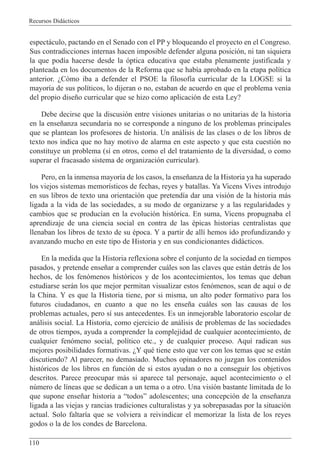 Recursos Did‡cticos
110
espect‡culo, pactando en el Senado con el PP y bloqueando el proyecto en el Congreso.
Sus contradicciones internas hacen imposible defender alguna posici—n, ni tan siquiera
la que pod’a hacerse desde la —ptica educativa que estaba plenamente justificada y
planteada en los documentos de la Reforma que se hab’a aprobado en la etapa pol’tica
anterior. ÀC—mo iba a defender el PSOE la filosof’a curricular de la LOGSE si la
mayor’a de sus pol’ticos, lo dijeran o no, estaban de acuerdo en que el problema ven’a
del propio dise–o curricular que se hizo como aplicaci—n de esta Ley?
Debe decirse que la discusi—n entre visiones unitarias o no unitarias de la historia
en la ense–anza secundaria no se corresponde a ninguno de los problemas principales
que se plantean los profesores de historia. Un an‡lisis de las clases o de los libros de
texto nos indica que no hay motivo de alarma en este aspecto y que esta cuesti—n no
constituye un problema (s’ en otros, como el del tratamiento de la diversidad, o como
superar el fracasado sistema de organizaci—n curricular).
Pero, en la inmensa mayor’a de los casos, la ense–anza de la Historia ya ha superado
los viejos sistemas memor’sticos de fechas, reyes y batallas. Ya Vicens Vives introdujo
en sus libros de texto una orientaci—n que pretend’a dar una visi—n de la historia m‡s
ligada a la vida de las sociedades, a su modo de organizarse y a las regularidades y
cambios que se produc’an en la evoluci—n hist—rica. En suma, Vicens propugnaba el
aprendizaje de una ciencia social en contra de las Žpicas historias centralistas que
llenaban los libros de texto de su Žpoca. Y a partir de all’ hemos ido profundizando y
avanzando mucho en este tipo de Historia y en sus condicionantes did‡cticos.
En la medida que la Historia reflexiona sobre el conjunto de la sociedad en tiempos
pasados, y pretende ense–ar a comprender cu‡les son las claves que est‡n detr‡s de los
hechos, de los fen—menos hist—ricos y de los acontecimientos, los temas que deban
estudiarse ser‡n los que mejor permitan visualizar estos fen—menos, sean de aqu’ o de
la China. Y es que la Historia tiene, por si misma, un alto poder formativo para los
futuros ciudadanos, en cuanto a que no les ense–a cu‡les son las causas de los
problemas actuales, pero s’ sus antecedentes. Es un inmejorable laboratorio escolar de
an‡lisis social. La Historia, como ejercicio de an‡lisis de problemas de las sociedades
de otros tiempos, ayuda a comprender la complejidad de cualquier acontecimiento, de
cualquier fen—meno social, pol’tico etc., y de cualquier proceso. Aqu’ radican sus
mejores posibilidades formativas. ÀY quŽ tiene esto que ver con los temas que se est‡n
discutiendo? Al parecer, no demasiado. Muchos opinadores no juzgan los contenidos
hist—ricos de los libros en funci—n de si estos ayudan o no a conseguir los objetivos
descritos. Parece preocupar m‡s si aparece tal personaje, aquel acontecimiento o el
nœmero de l’neas que se dedican a un tema o a otro. Una visi—n bastante limitada de lo
que supone ense–ar historia a ÒtodosÓ adolescentes; una concepci—n de la ense–anza
ligada a las viejas y rancias tradiciones culturalistas y ya sobrepasadas por la situaci—n
actual. Solo faltar’a que se volviera a reivindicar el memorizar la lista de los reyes
godos o la de los condes de Barcelona.
 