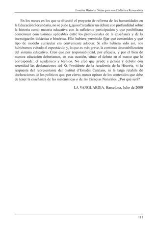 Ense–ar Historia: Notas para una Did‡ctica Renovadora
111
En los meses en los que se discuti— el proyecto de reforma de las humanidades en
la Educaci—n Secundaria, no se pudo (Àquiso?) realizar un debate con profundidad sobre
la historia como materia educativa con la suficiente participaci—n y que posibilitara
consensuar conclusiones aplicables entre los profesionales de la ense–anza y de la
investigaci—n did‡ctica e hist—rica. Ello hubiera permitido fijar quŽ contenidos y quŽ
tipo de modelo curricular era conveniente adoptar. Si ello hubiera sido as’, nos
hubiŽramos evitado el espect‡culo y, lo que es m‡s grave, la continua desestabilizaci—n
del sistema educativo. Creo que por responsabilidad, por eficacia, y por el bien de
nuestra educaci—n deber’amos, en esta ocasi—n, situar el debate en el marco que le
corresponde: el acadŽmico y tŽcnico. No creo que ayude a pensar y debatir con
serenidad las declaraciones del Sr. Presidente de la Academia de la Historia, ni la
respuesta del representante del Institut dÕEstudis Catalans, ni la larga retah’la de
declaraciones de los pol’ticos que, por cierto, nunca opinan de los contenidos que debe
de tener la ense–anza de las matem‡ticas o de las Ciencias Naturales. ÀPor quŽ ser‡?
LA VANGUARDIA. Barcelona, Julio de 2000
 