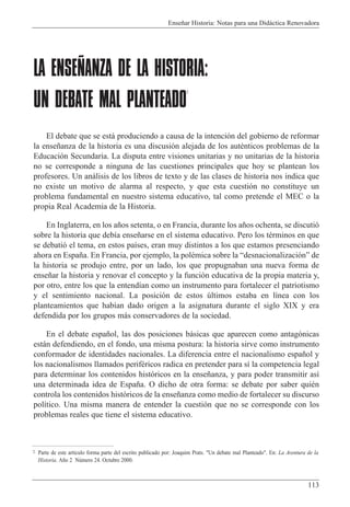 Ense–ar Historia: Notas para una Did‡ctica Renovadora
113
LA ENSEÑANZA DE LA HISTORIA:
UN DEBATE MAL PLANTEADO
2
El debate que se est‡ produciendo a causa de la intenci—n del gobierno de reformar
la ense–anza de la historia es una discusi—n alejada de los autŽnticos problemas de la
Educaci—n Secundaria. La disputa entre visiones unitarias y no unitarias de la historia
no se corresponde a ninguna de las cuestiones principales que hoy se plantean los
profesores. Un an‡lisis de los libros de texto y de las clases de historia nos indica que
no existe un motivo de alarma al respecto, y que esta cuesti—n no constituye un
problema fundamental en nuestro sistema educativo, tal como pretende el MEC o la
propia Real Academia de la Historia.
En Inglaterra, en los a–os setenta, o en Francia, durante los a–os ochenta, se discuti—
sobre la historia que deb’a ense–arse en el sistema educativo. Pero los tŽrminos en que
se debati— el tema, en estos pa’ses, eran muy distintos a los que estamos presenciando
ahora en Espa–a. En Francia, por ejemplo, la polŽmica sobre la Òdesnacionalizaci—nÓ de
la historia se produjo entre, por un lado, los que propugnaban una nueva forma de
ense–ar la historia y renovar el concepto y la funci—n educativa de la propia materia y,
por otro, entre los que la entend’an como un instrumento para fortalecer el patriotismo
y el sentimiento nacional. La posici—n de estos œltimos estaba en l’nea con los
planteamientos que hab’an dado origen a la asignatura durante el siglo XIX y era
defendida por los grupos m‡s conservadores de la sociedad.
En el debate espa–ol, las dos posiciones b‡sicas que aparecen como antag—nicas
est‡n defendiendo, en el fondo, una misma postura: la historia sirve como instrumento
conformador de identidades nacionales. La diferencia entre el nacionalismo espa–ol y
los nacionalismos llamados perifŽricos radica en pretender para s’ la competencia legal
para determinar los contenidos hist—ricos en la ense–anza, y para poder transmitir as’
una determinada idea de Espa–a. O dicho de otra forma: se debate por saber quiŽn
controla los contenidos hist—ricos de la ense–anza como medio de fortalecer su discurso
pol’tico. Una misma manera de entender la cuesti—n que no se corresponde con los
problemas reales que tiene el sistema educativo.
2 Parte de este art’culo forma parte del escrito publicado por: Joaquim Prats. "Un debate mal Planteado". En: La Aventura de la
Historia. A–o 2 Nœmero 24. Octubre 2000.
 