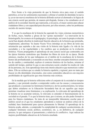 Recursos Did‡cticos
114
Pero frente a la vieja pretensi—n de que la historia sirva para crear el sentido
patri—tico, avivar los sentimientos nacionales y afirmar el sentido de identidad, la nueva
(y ya no tan nueva) ense–anza de la historia defiende acercar al alumnado a la l—gica de
una ciencia social que permita, de manera privilegiada, formar a los estudiantes en el
an‡lisis de la sociedad, funci—n que representa, a mi juicio, el mejor camino para educar
ciudadanos libres y con capacidad para discernir, por ellos mismos, sobre los problemas
sociales de nuestro tiempo.
Y es que la ense–anza de la historia ha superado los viejos sistemas memor’sticos
de fechas, reyes, batallas y glosas de las Ògestas nacionalesÓ. La renovaci—n de la
historiograf’a, los avances en la pedagog’a y la psicolog’a, as’ como la propia evoluci—n
social han dejado obsoleta la tradicional funci—n educativa de la historia que pretend’a,
simplemente, adoctrinar. Ya Jaume Vicens Vives introdujo en sus libros de texto una
orientaci—n que aspiraba a dar una visi—n de la historia m‡s ligada a la vida de las
sociedades y a las regularidades y los cambios que se produc’an en la evoluci—n
hist—rica. Vicens propugnaba el aprendizaje de una ciencia social que contrastaba con
las Žpicas historias centralistas que llenaban los libros de texto de su Žpoca. Desde
entonces, muchos de los que trabajamos en el ‡mbito de la ense–anza de la historia
hemos ido profundizando y avanzando en esta l’nea: ense–ar conceptos hist—ricos como
los de cambio y continuidad, explicar el contexto hist—rico de los hechos, orientar el
sentido del tiempo, analizar lo que es una estructura social, estudiar los modos de vida
de las personas, etc. Este aprendizaje tiene m‡s interŽs educativo que memorizar o saber
datos. Ello no rechaza que se estudie la historia espa–ola y regional, pero no tanto por
buscar en ella identidades irracionales, sino como contenidos educativos con mayores
posibilidades de significaci—n que otras historias m‡s ex—ticas.
En la medida que la historia reflexiona sobre el conjunto de la sociedad en tiempos
pasados, y que pretende ense–ar a comprender cu‡les son las causas y consecuencias
que producen y ocasionan los fen—menos hist—ricos y de los acontecimientos, los temas
que deben estudiarse en la Educaci—n Secundaria han de ser aquellos que mejor
permitan visualizar estos fen—menos y su explicaci—n. Lo relevante del aprendizaje de
la historia no es acumular noticias, lo relevante es entender el funcionamiento de la
sociedad en el pasado. Y es que la historia tiene, por si misma, un alto poder formativo
para los futuros ciudadanos. Se trata de un inmejorable laboratorio escolar para el
an‡lisis social en el que los estudiantes aprender‡n a realizar un an‡lisis cr’tico de la
realidad, base fundamental para ejercer plenamente la libertad. El aprendizaje de la
historia ayuda, adem‡s, a comprender la complejidad de cualquier acontecimiento, de
cualquier fen—meno social, pol’tico, econ—mico, etc. y, en definitiva, de cualquier
proceso, lo que enriquece el pensamiento y relativiza lo conflictivo. Aqu’ radican las
mejores posibilidades educativas de la historia ense–ada.
 