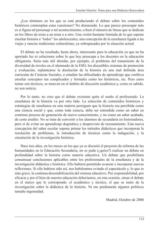 Ense–ar Historia: Notas para una Did‡ctica Renovadora
115
ÀLos tŽrminos en los que se est‡ produciendo el debate sobre los contenidos
hist—ricos contemplan estas cuestiones? No demasiado. Lo que parece preocupar m‡s
es si figura tal personaje o tal acontecimiento, o bien el nœmero de l’neas que se dedican
en los libros de texto a un tema o a otro. Una visi—n bastante limitada de lo que supone
ense–ar historia a ÒtodosÓ los adolescentes; una concepci—n de la ense–anza ligada a las
viejas y rancias tradiciones culturalistas, ya sobrepasadas por la situaci—n actual.
El debate no ha resultado, hasta ahora, interesante para la educaci—n ya que no ha
aportado luz ni soluciones sobre lo que hoy preocupa a los docentes en la educaci—n
obligatoria. Ser’a m‡s œtil abordar, por ejemplo, el problema del tratamiento de la
diversidad de niveles en el alumnado de la ESO, los discutibles sistemas de promoci—n
y evaluaci—n, replantearse la disoluci—n de la historia en una mal definida ‡rea
curricular de Ciencias Sociales, o estudiar las dificultades de aprendizaje que conlleva
ense–ar conceptos tan complicados y formales como los hist—ricos, etc. Pero estos
temas son tŽcnicos, se mueven en el ‡mbito de discusi—n acadŽmica y, como es sabido,
no son noticia.
Por lo tanto, no creo que el debate existente quite el sue–o al profesorado. La
ense–anza de la historia va por otro lado. La selecci—n de contenidos hist—ricos y
estrategias de ense–anza en esta materia persiguen que la historia sea percibida como
una ciencia social y que, como toda ciencia, deba ser entendida como un saber en
continuo proceso de generaci—n de nuevo conocimiento, y no como un saber acabado,
de corte erudito. No se trata de convertir a los alumnos de secundaria en historiadores,
pero s’ de evitar un aprendizaje dogm‡tico y desprovisto de razonamiento. Esta nueva
concepci—n del saber escolar supone primar los mŽtodos did‡cticos que incorporan la
resoluci—n de problemas, la introducci—n de tŽcnicas como la indagaci—n, y la
simulaci—n de la investigaci—n hist—rica.
Hace tres a–os, en los meses en los que ya se discuti— el proyecto de reforma de las
humanidades en la Educaci—n Secundaria, no se pudo (Àquiso?) realizar un debate en
profundidad sobre la historia como materia educativa. Un debate que posibilitara
consensuar conclusiones aplicables entre los profesionales de la ense–anza y de la
investigaci—n did‡ctica e hist—rica. Ello hubiera permitido avanzar e incorporar nuevas
reflexiones. Si ello hubiera sido as’, nos hubiŽramos evitado el espect‡culo y, lo que es
m‡s grave, la continua desestabilizaci—n del sistema educativo. Por responsabilidad, por
eficacia y por el bien de nuestra educaci—n deber’amos, en esta ocasi—n, situar el debate
en el marco que le corresponde: el acadŽmico y tŽcnico, el que se nutre de la
investigaci—n sobre la did‡ctica de la historia. Ya me perdonar‡n algunos pol’ticos
tama–a ingenuidad.
Madrid, Octubre de 2000
 