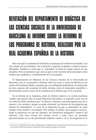 Ense–ar Historia: Notas para una Did‡ctica Renovadora
117
REFUTACIÓN DEL DEPARTAMENTO DE DIDÁCTICA DE
LAS CIENCIAS SOCIALES DE LA UNIVERSIDAD DE
BARCELONA AL INFORME SOBRE LA REFORMA DE
LOS PROGRAMAS DE HISTORIA, REALIZADO POR LA
REAL ACADEMIA ESPAÑOLA DE LA HISTORIA
1
Bien est‡ que la Academia de la Historia se preocupe de la Historia de Espa–a. Con
ello cumple con su cometido y con su derecho a expresar su opini—n y a darla a conocer
libremente. TambiŽn es cierto que su ÒautoridadÓ se limita al campo estricto de esta
disciplina. Pero consideramos que ser’a un grave error extender dicha autoridad a otros
campos que acadŽmica y cient’ficamente no le son propios.
El Departamento de Did‡ctica de las Ciencias Sociales de la Universidad de
Barcelona, una vez examinado el Informe sobre los textos y cursos de Historia en los
centros de Ense–anza Media, considera que es su obligaci—n puntualizar, sin menoscabo
de otros aspectos del contenido de dicho informe, sobre el tratamiento acient’fico y
absolutamente arcaico acerca de la ense–anza de la Historia que en Žl se postula.
En el informe de la Academia, amŽn de referirse todav’a a la extinta ense–anza
ÒmediaÓ para opinar sobre la actual Educaci—n Secundaria, se especifica como uno de
los males de dicha ense–anza que Òse observa, asimismo, una preocupaci—n por dar a
conocer a los escolares, aunque en grado elemental, las tŽcnicas de investigaci—n que
utilizan los historiadores. A veces da la impresi—n de que se pretendiera no tanto
ense–ar como ense–ar a investigarla. Ello obedece al influjo, que juzgamos excesivo,
desde la perspectiva en que nos situamos, del formalismo pedag—gicoÓ (punto 6 del
informe). Esta frase textual del informe revela a todas luces un profundo
desconocimiento no ya del pensamiento did‡ctico actual y de la investigaci—n en el
1 Este escrito es la declaraci—n que realiz— el Departamento de Did‡ctica de las Ciencias Sociales de la Universitat de Barcelona el
mes de julio de 2000 como reacci—n al informe de la Real Academia Espa–ola de la Historia.
 