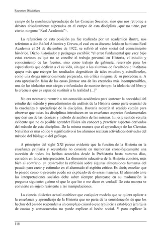 Recursos Did‡cticos
118
campo de la ense–anza/aprendizaje de las Ciencias Sociales, sino que nos retrotrae a
debates absolutamente superados en el campo de esta disciplina Ðque no tiene, por
cierto, ninguna ÒReal AcademiaÓÐ.
La refutaci—n de esta posici—n ya fue realizada por un acadŽmico ilustre, nos
referimos a don Rafael Altamira y Crevea, el cual en su discurso le’do en la misma Real
Academia el 24 de diciembre de 1922, se refiri— al valor social del conocimiento
hist—rico. Dicho historiador y pedagogo escribi—: Òel error fundamental que yace bajo
estas razones es que no se concibe el trabajo personal en Historia, el estudio y
conocimiento de las fuentes, sino como trabajo de gabinete, reservado para los
especialistas que dedican a Žl su vida, sin que a los alumnos de facultades e institutos
quepa m‡s que recoger los resultados dogm‡ticos de tales estudios y asimil‡rselos,
como una droga misteriosamente preparada, sin cr’tica ninguna de su procedencia. A
esta apreciaci—n falsa de las cosas jœntase una de las creencias m‡s incomprensibles,
una de las idolatr’as m‡s ciegas e infundadas de nuestro tiempo: la idolatr’a del libro y
la creencia que es capaz de sustituir a la realidad (...)Ó
No era necesario recurrir a tan conocido acadŽmico para sostener la necesidad del
estudio del mŽtodo y procedimientos de an‡lisis de la Historia como parte esencial de
la ense–anza y aprendizaje de la disciplina. Bastar’a recurrir al sentido comœn para
observar que todas las disciplinas introducen en su ense–anza aspectos fundamentales
que derivan de las tŽcnicas y mŽtodo de an‡lisis de las mismas. En este sentido resulta
evidente que no es posible aprender F’sica sin conocer y practicar aspectos derivados
del mŽtodo de esta disciplina. De la misma manera que el aprendizaje de las Ciencias
Naturales es m‡s s—lido y significativo si los alumnos realizan actividades derivadas del
mŽtodo del bi—logo o del ge—logo.
A principios del siglo XXI parece evidente que la funci—n de la Historia en la
ense–anza primaria y secundaria no consiste en memorizar cronol—gicamente una
sucesi—n de todos los hechos acaecidos desde la Prehistoria hasta nuestros d’as,
cerrados en œnica interpretaci—n. La dimensi—n educativa de la Historia consiste, m‡s
bien al contrario, en desarrollar la reflexi—n sobre algunas dimensiones humanas del
pasado para crear y estimular en el alumnado el esp’ritu cr’tico. Es decir, ense–ar que
lo pasado como lo presente puede ser explicado de diversas maneras. El alumnado ante
las interpretaciones sociales debe saber siempre plantearse en su maduraci—n la
pregunta siguiente: Àc—mo sŽ que lo que leo o me dicen es verdad? De esta manera se
convierte en sujeto resistente a las manipulaciones.
La ciencia did‡ctica actual establece que cualquier modelo que se quiera aplicar a
la ense–anza y aprendizaje de la Historia que no parta de la consideraci—n de que los
hechos del pasado responden a un complejo causal o que renuncie a establecer jerarqu’a
de causas y consecuencias no puede explicar el hecho social. Y para explicar la
 