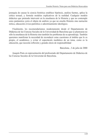Ense–ar Historia: Notas para una Did‡ctica Renovadora
119
jerarqu’a de causas la ciencia hist—rica establece hip—tesis, analiza fuentes, aplica la
cr’tica textual, y formula modelos explicativos de la realidad. Cualquier modelo
did‡ctico que pretenda intervenir en la ense–anza de la Historia y que no contemple
estos par‡metros yerra el objeto de an‡lisis ya que no ense–a Historia sino narraci—n
m’tica, educaci—n c’vico-patri—tica o adoctrinamiento ideol—gico.
Finalmente, les recomendar’amos modestamente desde el Departamento de
Did‡ctica de las Ciencias Sociales de la Universidad de Barcelona que se plantearan no
s—lo la ense–anza de la Historia sino tambiŽn los problemas de su aprendizaje. TambiŽn
queremos manifestar la necesidad de reconducir estas cuestiones al ‡mbito que le es
propio, el acadŽmico, y evitar el espect‡culo medi‡tico de un tema, como es la
educaci—n, que necesita reflexi—n y grandes dosis de responsabilidad
Barcelona , 3 de julio de 2000
Joaqu’n Prats en representaci—n del profesorado del Departamento de Did‡ctica de
las Ciencias Sociales de la Universitat de Barcelona.
 