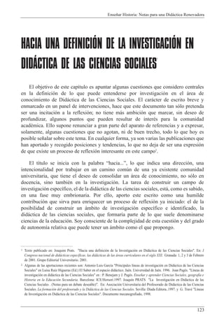 Ense–ar Historia: Notas para una Did‡ctica Renovadora
123
HACIA UNA DEFINICIÓN DE LA INVESTIGACIÓN EN
DIDÁCTICA DE LAS CIENCIAS SOCIALES
1
El objetivo de este cap’tulo es apuntar algunas cuestiones que considero centrales
en la definici—n de lo que puede entenderse por investigaci—n en el ‡rea de
conocimiento de Did‡ctica de las Ciencias Sociales. El car‡cter de escrito breve y
enmarcado en un panel de intervenciones, hace que este documento tan s—lo pretenda
ser una incitaci—n a la reflexi—n; no tiene m‡s ambici—n que marcar, sin deseo de
profundizar, algunos puntos que pueden resultar de interŽs para la comunidad
acadŽmica. Ello supone renunciar a gran parte del aparato de referencias y a expresar,
solamente, algunas cuestiones que no agotan, ni de buen trecho, todo lo que hoy es
posible se–alar sobre este tema. En cualquier forma, ya son varias las publicaciones que
han aportado y recogido posiciones y tendencias, lo que no deja de ser una expresi—n
de que existe un proceso de reflexi—n interesante en este campo2
.
El t’tulo se inicia con la palabra Òhacia...Ó, lo que indica una direcci—n, una
intencionalidad por trabajar en un camino comœn de una ya existente comunidad
universitaria, que tiene el deseo de consolidar un ‡rea de conocimiento, no s—lo en
docencia, sino tambiŽn en la investigaci—n. La tarea de construir un campo de
investigaci—n espec’fico, el de la did‡ctica de las ciencias sociales, est‡, como es sabido,
en una fase muy embrionaria. Por ello, aporto este escrito como una humilde
contribuci—n que sirva para enriquecer un proceso de reflexi—n ya iniciado: el de la
posibilidad de construir un ‡mbito de investigaci—n espec’fico e identificado, la
did‡ctica de las ciencias sociales, que formar’a parte de lo que suele denominarse
ciencias de la educaci—n. Soy consciente de la complejidad de esta cuesti—n y del grado
de autonom’a relativa que puede tener un ‡mbito como el que propongo.
1 Texto publicado en: Joaquim Prats. "Hacia una definici—n de la Investigaci—n en Did‡ctica de las Ciencias Sociales". En: I
Congreso nacional de did‡cticas espec’ficas. las did‡cticas de las ‡reas curriculares en el siglo XXI. Granada: 1, 2 y 3 de Febrero
de 2001. Grupo Editorial Universitario. 2001.
2 Algunas de las aportaciones recientes son: Antonio Luis Garc’a "Principales l’neas de investigaci—n en Did‡ctica de las Ciencias
Sociales" en Luisa Ruiz Higueras (Ed.) El Saber en el espacio did‡ctico. JaŽn. Universidad de JaŽn. 1996. Joan PagŽs. "L’neas de
investigaci—n en did‡ctica de las Ciencias Sociales" en : P. Benejam y J. PagŽs. Ense–ar y aprender Ciencias Sociales, geograf’a e
Historia en la Educaci—n Secundaria. Barcelona: ICE/Horsori.1997. Joaqu’n PRATS "La Investigaci—n en Did‡ctica de las
Ciencias Sociales . (Notas para un debate deseable)". En: Asociaci—n Universitaria del Profesorado de Did‡ctica de las Ciencias
Sociales. La formaci—n del profesorado y la Did‡ctica de las Ciencias Sociales. Sevilla: D’ada Editora..1997. y G. TravŽ "L’neas
de Investigaci—n en Did‡ctica de las Ciencias Sociales". Documento mecanografiado, 1998.
 
