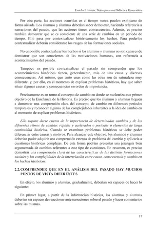 Ense–ar Historia: Notas para una Did‡ctica Renovadora
17
Por otra parte, las acciones ocurridas en el tiempo nunca pueden explicarse de
forma aislada. Los alumnos y alumnas deber’an saber demostrar, haciendo referencia a
narraciones del pasado, que las acciones tienen consecuencias. Adem‡s, es preciso
tambiŽn demostrar que se es consciente de una serie de cambios en un periodo de
tiempo. Ello pasa por contextualizar hist—ricamente los hechos. Para poderlos
contextualizar deber‡n considerarse los rasgos de las formaciones sociales.
No es posible contextualizar los hechos si los alumnos y alumnas no son capaces de
demostrar que son conscientes de las motivaciones humanas, con referencia a
acontecimientos del pasado.
Tampoco es posible contextualizar el pasado sin comprender que los
acontecimientos hist—ricos tienen, generalmente, m‡s de una causa y diversas
consecuencias. As’ mismo, que tanto unas como las otras son de naturaleza muy
diferente, y, por ello, en el momento de explicar problemas hist—ricos, hay que saber
situar algunas causas y consecuencias en orden de importancia.
Precisamente es en torno al concepto de cambio en donde se nucleariza este primer
objetivo de la Ense–anza de la Historia. Es preciso que los alumnos y alumnas lleguen
a demostrar una comprensi—n clara del concepto de cambio en diferentes periodos
temporales y reconocer algunas de las complejidades inherentes a la idea de cambio en
el momento de explicar problemas hist—ricos.
Ello supone darse cuenta de la importancia de determinados cambios y de los
diferentes ritmos de cambio: r‡pidos y acelerados o periodos o elementos de larga
continuidad hist—rica. Cuando se examinan problemas hist—ricos se debe poder
diferenciar entre causas y motivos. Para alcanzar este objetivo, los alumnos y alumnas
deber’an poder adquirir una comprensi—n extensa de problema del cambio y aplicarla a
cuestiones hist—ricas complejas. De esta forma podr’an presentar una jerarqu’a bien
argumentada de cambios referentes a este tipo de cuestiones. En resumen, es preciso
demostrar una comprensi—n clara de las caracter’sticas de las distintas formaciones
sociales y las complejidades de la interrelaci—n entre causa, consecuencia y cambio en
los hechos hist—ricos.
2.2.COMPRENDER QUE EN EL ANçLISIS DEL PASADO HAY MUCHOS
PUNTOS DE VISTA DIFERENTES
En efecto, los alumnos y alumnas, gradualmente, deber’an ser capaces de hacer lo
siguiente:
En primer lugar, a partir de la informaci—n hist—rica, los alumnos y alumnas
deber’an ser capaces de reaccionar ante narraciones sobre el pasado y hacer comentarios
sobre las mismas.
 