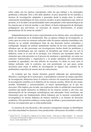 Ense–ar Historia: Notas para una Did‡ctica Renovadora
125
sobre cu‡les son los nœcleos conceptuales sobre los que trabajar y los principales
problemas a dilucidar. Pero a ello debe a–adirse: el poco desarrollo de los mŽtodos y
tŽcnicas de investigaci—n, adaptadas o generadas desde la propia ‡rea; la relativa
colonizaci—n metodol—gica de otras ciencias sociales; la poca importancia que, hasta el
presente, se le ha dado a las peculiaridades tanto conceptuales como epistemol—gicas de
las ciencias que se trata de ense–ar; y, por œltimo, la fuerte impregnaci—n de ideolog’as
pedag—gicas que pervierten, en ocasiones de manera determinante, el propio
planteamiento de los temas de estudioÓ4
.
Independientemente del avance experimentado en los œltimos a–os, esta afirmaci—n
puede ser mantenida en lo fundamental. Hay ya algunos trabajos de investigaci—n, es
cierto, pero no existe un consenso suficiente sobre los puntos radicales (entiŽndase este
tŽrmino en su sentido etimol—gico) fruto de una discusi—n te—rica sistem‡tica y
configurada. DespuŽs de analizar atentamente muchas de las tesis realizadas, puede
afirmarse que un alto porcentaje son investigaciones hechas desde los problemas y
desde las metodolog’as que son vigentes en disciplinas que tienen que ver con la
did‡ctica, como es el caso de la sicolog’a. Los esfuerzos por incorporar todos los
elementos que est‡n presentes en el proceso de ense–anza y aprendizaje, as’ como sus
contextos institucionales y organizativos y la propia naturaleza del conocimiento
ense–ado (y aprendido), son m‡s dif’ciles de encontrar. Lo dicho no resta valor al
trabajo realizado, todo lo contrario, nos est‡ permitiendo ver quŽ pasos ser’an
necesarios para situar el ‡mbito de investigaci—n en lugares m‡s centrales de la
problem‡tica espec’fica de nuestra ‡rea de conocimiento.
Es evidente que hay mucha literatura general elaborada por epistem—logos,
fil—sofos y soci—logos de la ciencia pero, si pretendemos construir un campo espec’fico
de investigaci—n, deberemos hacer el esfuerzo colectivo de caracterizar expl’citamente
la investigaci—n cient’fica en la did‡ctica de las ciencias sociales. Dicho de otro modo,
acordar, limit‡ndolo y caracteriz‡ndolo, el marco epistemol—gico en el que nos
movemos. Ello implica, por un lado, una explicaci—n sobre la calidad del conocimiento
cient’fico que puede alcanzarse en did‡ctica de las ciencias sociales y, por otro, una
determinaci—n de las estrategias metodol—gicas m‡s adecuadas. Estas cuestiones, tan
elementales pero tan fundamentales deben trabajarse por la naciente comunidad de
investigadores en nuestra did‡ctica de manera expl’cita y en formato de discusi—n
acadŽmica. Ello permitir‡ establecer ciertas reglas de debate y posicionamiento ante las
diversas investigaciones que se est‡n produciendo.
La ausencia de esta discusi—n y del consenso consiguiente (aunque se identifiquen
con toda naturalidad los disensos) viene produciendo valoraciones favorables o cr’ticas
4 Joaqu’n Prats."La Investigaci—n en Did‡ctica de las Ciencias Sociales . (Notas para un debate deseable)". En: Asociaci—n
Universitaria del Profesorado de Did‡ctica de las Ciencias Sociales. La formaci—n del profesorado y la Did‡ctica de las Ciencias
Sociales. Sevilla: D’ada Editora. 1997
 
