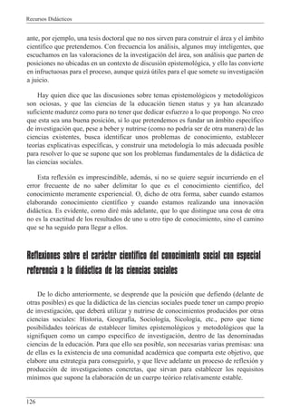 Recursos Did‡cticos
126
ante, por ejemplo, una tesis doctoral que no nos sirven para construir el ‡rea y el ‡mbito
cient’fico que pretendemos. Con frecuencia los an‡lisis, algunos muy inteligentes, que
escuchamos en las valoraciones de la investigaci—n del ‡rea, son an‡lisis que parten de
posiciones no ubicadas en un contexto de discusi—n epistemol—gica, y ello las convierte
en infructuosas para el proceso, aunque quiz‡ œtiles para el que somete su investigaci—n
a juicio.
Hay quien dice que las discusiones sobre temas epistemol—gicos y metodol—gicos
son ociosas, y que las ciencias de la educaci—n tienen status y ya han alcanzado
suficiente madurez como para no tener que dedicar esfuerzo a lo que propongo. No creo
que esta sea una buena posici—n, si lo que pretendemos es fundar un ‡mbito espec’fico
de investigaci—n que, pese a beber y nutrirse (como no podr’a ser de otra manera) de las
ciencias existentes, busca identificar unos problemas de conocimiento, establecer
teor’as explicativas espec’ficas, y construir una metodolog’a lo m‡s adecuada posible
para resolver lo que se supone que son los problemas fundamentales de la did‡ctica de
las ciencias sociales.
Esta reflexi—n es imprescindible, adem‡s, si no se quiere seguir incurriendo en el
error frecuente de no saber delimitar lo que es el conocimiento cient’fico, del
conocimiento meramente experiencial. O, dicho de otra forma, saber cuando estamos
elaborando conocimiento cient’fico y cuando estamos realizando una innovaci—n
did‡ctica. Es evidente, como dirŽ m‡s adelante, que lo que distingue una cosa de otra
no es la exactitud de los resultados de uno u otro tipo de conocimiento, sino el camino
que se ha seguido para llegar a ellos.
Reflexiones sobre el carácter científico del conocimiento social con especial
referencia a la didáctica de las ciencias sociales
De lo dicho anteriormente, se desprende que la posici—n que defiendo (delante de
otras posibles) es que la did‡ctica de las ciencias sociales puede tener un campo propio
de investigaci—n, que deber‡ utilizar y nutrirse de conocimientos producidos por otras
ciencias sociales: Historia, Geograf’a, Sociolog’a, Sicolog’a, etc., pero que tiene
posibilidades te—ricas de establecer l’mites epistemol—gicos y metodol—gicos que la
signifiquen como un campo espec’fico de investigaci—n, dentro de las denominadas
ciencias de la educaci—n. Para que ello sea posible, son necesarias varias premisas: una
de ellas es la existencia de una comunidad acadŽmica que comparta este objetivo, que
elabore una estrategia para conseguirlo, y que lleve adelante un proceso de reflexi—n y
producci—n de investigaciones concretas, que sirvan para establecer los requisitos
m’nimos que supone la elaboraci—n de un cuerpo te—rico relativamente estable.
 