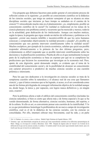 Ense–ar Historia: Notas para una Did‡ctica Renovadora
127
Una pregunta que debemos hacernos para poder generar el conveniente proceso de
reflexi—n comœn es la siguiente: Àes posible un conocimiento cient’fico en la did‡ctica
de las ciencias sociales, que tenga un car‡cter semejante al que se alcanza en otras
disciplinas sociales que iniciaron ya hace tiempo su andadura en el camino de la
ciencia? Y retrocediendo mucho m‡s en el planteamiento: Àes, simplemente, posible un
conocimiento cient’fico de lo social? En realidad es tradicional en los temas de la
ciencia plantearse este problema central y recurrente que ha merecido y merece, todav’a
en la actualidad, gran dedicaci—n de los intelectuales. Aunque con muchos matices,
segœn la Žpoca, la pregunta que sigue siendo un nœcleo de reflexiones y polŽmicas es la
siguiente: Àexiste una manera infalible e incontrovertible de que los seres humanos
conozcan y comprendan objetivamente la realidad presente y pasada? ÀEs posible un
conocimiento que nos permita intervenir cient’ficamente sobre la realidad social?
Muchos escŽpticos, por ejemplo de la ciencia econ—mica, se–alan que quiz‡ sea posible
responder afirmativamente a la primera de las dos œltimas preguntas, pero,
evidentemente es dif’cil responder que es posible intervenir cient’ficamente sobre las
decisiones y la planificaci—n econ—mica. Prueba de ello es el que normalmente la mayor
parte de la explicaci—n econ—mica se basa en exponer por quŽ no se cumplieron las
predicciones que hicieron los economistas que investigan en la econom’a real. Pero,
aparte de esta digresi—n, quiz‡ demasiado simple, es evidente que el tema de la
cientificidad del conocimiento social y de la posibilidad de alcanzar un conocimiento
con car‡cter proyectivo o predictivo de muchas ciencias sociales es una cuesti—n
polŽmica e interesante.
Para los que nos dedicamos a la investigaci—n en ciencias sociales se trata de la
sempiterna cuesti—n sobre la naturaleza y el alcance real de esa cosa que llamamos
ciencia5
, y que el œnico consenso que se ha logrado, si acaso, es el ser considerada como
una de las formas privilegiadas de conseguir informaci—n objetiva de la realidad aunque
no, desde luego, la œnica y, por supuesto, con logros nunca definitivos y, en ningœn
caso, exactos6
.
Pero la polŽmica afecta a todo el edificio del conocimiento cient’fico (incluidas las
ciencias naturales), si bien es cierto que afecta m‡s y de forma especial a lo que se ha
venido denominando, de forma alternativa, ciencias sociales, humanas, del esp’ritu, o
de la cultura. Si ello es as’, es conveniente pensar esta cuesti—n de la cientificidad. Y lo
es ya que pretendemos homologar la problem‡tica de un nuevo campo de investigaci—n
cient’fica, cual es el de la did‡ctica de las ciencias sociales, con las ciencias ya
consolidadas. Por ello, intentarŽ esbozar muy brevemente, cual ha sido, y en parte
5 Vid. A. Chalmers. La ciencia y c—mo se elabora. Madrid: Siglo Veintiuno de Espa–a Editores. 1992.
6 Tomamos aqu’ una determinada concepci—n de ciencia que viene esencialmente centrada en las reflexiones epistemol—gicas de
Mario Bunge, La investigaci—n cient’fica, Barcelona: Ariel. 1980. DespuŽs de algunos a–os de "rarezas" en el terreno de la
definici—n de lo que son las ciencias sociales, la solidez y "el sentido comœn" de este autor sigue teniendo mucho interŽs pese a lo
mucho que hay que revisar de sus explicaciones.
 