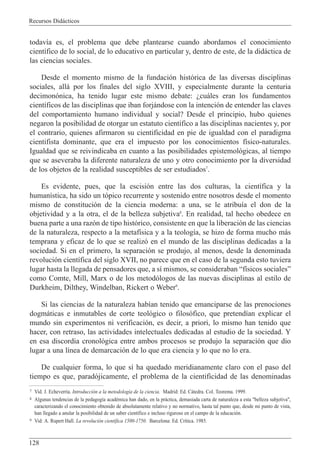 Recursos Did‡cticos
128
todav’a es, el problema que debe plantearse cuando abordamos el conocimiento
cient’fico de lo social, de lo educativo en particular y, dentro de este, de la did‡ctica de
las ciencias sociales.
Desde el momento mismo de la fundaci—n hist—rica de las diversas disciplinas
sociales, all‡ por los finales del siglo XVIII, y especialmente durante la centuria
decimon—nica, ha tenido lugar este mismo debate: Àcu‡les eran los fundamentos
cient’ficos de las disciplinas que iban forj‡ndose con la intenci—n de entender las claves
del comportamiento humano individual y social? Desde el principio, hubo quienes
negaron la posibilidad de otorgar un estatuto cient’fico a las disciplinas nacientes y, por
el contrario, quienes afirmaron su cientificidad en pie de igualdad con el paradigma
cientifista dominante, que era el impuesto por los conocimientos f’sico-naturales.
Igualdad que se reivindicaba en cuanto a las posibilidades epistemol—gicas, al tiempo
que se aseveraba la diferente naturaleza de uno y otro conocimiento por la diversidad
de los objetos de la realidad susceptibles de ser estudiados7
.
Es evidente, pues, que la escisi—n entre las dos culturas, la cient’fica y la
human’stica, ha sido un t—pico recurrente y sostenido entre nosotros desde el momento
mismo de constituci—n de la ciencia moderna: a una, se le atribu’a el don de la
objetividad y a la otra, el de la belleza subjetiva8
. En realidad, tal hecho obedece en
buena parte a una raz—n de tipo hist—rico, consistente en que la liberaci—n de las ciencias
de la naturaleza, respecto a la metaf’sica y a la teolog’a, se hizo de forma mucho m‡s
temprana y eficaz de lo que se realiz— en el mundo de las disciplinas dedicadas a la
sociedad. Si en el primero, la separaci—n se produjo, al menos, desde la denominada
revoluci—n cient’fica del siglo XVII, no parece que en el caso de la segunda esto tuviera
lugar hasta la llegada de pensadores que, a s’ mismos, se consideraban Òf’sicos socialesÓ
como Comte, Mill, Marx o de los metod—logos de las nuevas disciplinas al estilo de
Durkheim, Dilthey, Windelban, Rickert o Weber9
.
Si las ciencias de la naturaleza hab’an tenido que emanciparse de las prenociones
dogm‡ticas e inmutables de corte teol—gico o filos—fico, que pretend’an explicar el
mundo sin experimentos ni verificaci—n, es decir, a priori, lo mismo han tenido que
hacer, con retraso, las actividades intelectuales dedicadas al estudio de la sociedad. Y
en esa discordia cronol—gica entre ambos procesos se produjo la separaci—n que dio
lugar a una l’nea de demarcaci—n de lo que era ciencia y lo que no lo era.
De cualquier forma, lo que s’ ha quedado meridianamente claro con el paso del
tiempo es que, parad—jicamente, el problema de la cientificidad de las denominadas
7 Vid. J. Echeverr’a. Introducci—n a la metodolog’a de la ciencia. Madrid: Ed. C‡tedra. Col. Teorema. 1999.
8 Algunas tendencias de la pedagog’a acadŽmica han dado, en la pr‡ctica, demasiada carta de naturaleza a esta "belleza subjetiva",
caracterizando el conocimiento obtenido de absolutamente relativo y no normativo, hasta tal punto que, desde mi punto de vista,
han llegado a anular la posibilidad de un saber cient’fico e incluso riguroso en el campo de la educaci—n.
9 Vid: A. Rupert Hall. La revoluci—n cient’fica 1500-1750. Barcelona: Ed. Cr’tica. 1985.
 