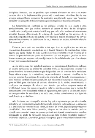 Ense–ar Historia: Notas para una Did‡ctica Renovadora
129
disciplinas humanas, era un problema que acababa afectando no s—lo a su propio
estatuto, sino a la fundamentaci—n general del conocimiento cient’fico. De ah’ que
algunos epistem—logos modernos la continœen considerando como una Òcuesti—n
candenteÓ en conjunto de los problemas epistemol—gicos de la ciencia moderna.
La fundamentaci—n cient’fica de las ciencias sociales no s—lo afecta a ellas
particularmente, sino que acaban abriendo el debate al resto de las disciplinas
consideradas paradigm‡ticamente cient’ficas y, por ende, a la ciencia en s’ misma como
actividad humana diferenciada. El estatuto de cientificidad de las ciencias de la
sociedad comporta de hecho un debate sobre la propia noci—n de ciencia y ha servido
para se–alar asimismo las debilidades de las, a menudo en exceso, soberbias ciencias
f’sico-naturales10
.
Estamos, pues, ante una cuesti—n actual que tiene su explicaci—n, no s—lo en
resoluciones de presente, sino tambiŽn en el devenir hist—rico. En realidad, bien podr’a
decirse que desde finales del siglo XVIII existe una constante secular evidente en el
terreno del pensamiento que puede ser formulada con una pregunta: Àpueden los seres
humanos conseguir un conocimiento objetivo sobre la realidad social que ellos mismos
crean y recrean constantemente?
A este interrogante han tratado de contestar los pensadores de los œltimos siglos en
un intento permanente de afirmar la identidad propia de las disciplinas sociales y su
pleno derecho a ser consideradas en pie de igualdad con las ciencias de la naturaleza.
Puede afirmarse que, en la actualidad, ya pocos discuten el estatuto cient’fico de las
ciencias sociales. Las cr’ticas de inspiraci—n marxista, el llamado postmodernismo y
otras posturas tambiŽn cr’ticas han servido, aun en contra de sus propios postulados, de
gran utilidad para fortalecer el estatuto cient’fico de lo social, contribuyendo a
configurar un concepto de ciencia m‡s abierto, que ofrece mayores cuotas de
credibilidad. Desde esta nueva perspectiva, cada vez es m‡s aceptado que la calidad del
conocimiento sobre la sociedad puede ser equiparable, tan seguro o tan incierto, al que
se consigue sobre la naturaleza y, en todo caso, ambos conocimientos son igual de
modificables y perfectibles.
Aœn dentro de una concepci—n abierta, hay quien argumenta que por ciencia debe
entenderse un conocimiento exacto, formalizado, completo y eficiente para la actuaci—n
y la previsi—n: las ciencias f’sicas ser’an, al menos en teor’a, el paradigma perfecto de
cientificidad. Ante esta œltima posici—n, ninguna de las ciencias sociales podr’an
considerarse como tal, ya que no pueden producir este tipo de conocimientos y no han
conseguido tal grado de perfecci—n metodol—gica para producir resultados exactos y
totalmente objetivos. Ahora bien, parece ya aceptado que el conocimiento cient’fico no
10 J. M. Mardones. Filosof’a de las ciencias humanas y sociales. Barcelona: Anthropos. 1982
 