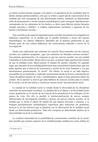 Recursos Did‡cticos
130
se remite exclusivamente (aunque si en parte) a la naturaleza de los resultados (por lo
dem‡s siempre perfeccionables), sino que se refiere a aquel tipo de conocimiento de la
realidad que est‡ conseguido de una determinada manera, mediante un determinado
estilo de pensamiento y acci—n (camino metodol—gico), para conseguir reproducciones
conceptuales de las estructuras de los hechos, es decir, para fabricar teor’as factuales
siempre parciales y falibles11
, o simples explicaciones racionales y rigurosas de los
hechos o fen—menos sociales.
Esta cuesti—n es de especial importancia para concebir una pr‡ctica investigadora en
did‡cticas espec’ficas, en la medida que es posible delimitar, a travŽs del camino
metodol—gico, los saberes did‡cticos obtenidos por la pr‡ctica profesional (y que
forman parte de una cultura did‡ctica), del conocimiento obtenido a travŽs de la
investigaci—n.
Hecha esta explicaci—n que relaciona las ciencias f’sico-naturales con las ciencias
sociales, nos podemos preguntar: ÀquŽ son realmente las llamadas ciencias sociales?
Una primera aproximaci—n a la respuesta es que las ciencias sociales son una unidad
cimentada en la diversidad. Quiere decir esto que: en primer lugar, partimos del axioma
de que la realidad existe objetivamente al margen de nuestra voluntad. En segundo
lugar, que una parte de esa realidad global tiene unas caracter’sticas particulares que son
todas aquellas que se derivan de la presencia y acci—n de los seres humanos y a la que
denominamos genŽricamente Òlo socialÓ. Por œltimo, lo social es un todo objetivo
susceptible de ser analizado y explicado unitariamente desde la diversa contribuci—n de
varias disciplinas (puntos de vista o sensibilidades) segœn el tema particular objeto de
estudio. De lo anterior se deriva que deba hablarse de ciencias sociales para el estudio
de lo social y no de una (œnica y exclusiva) ciencia social: una panciencia social.
La unidad de la realidad social se estudia desde la diversidad de las disciplinas
concretas sin menoscabar la primera. La unidad est‡ en el objeto, y la diversidad (como
ocurre igualmente en el terreno de las ciencias de la naturaleza) en los enfoques, en los
puntos de vista. Por ello es posible la institucionalizaci—n de nuevos campos
diferenciados de investigaci—n cient’fica e incluso, de nuevas ciencias sociales, en la
medida que se limite el objeto de estudio de una manera relevante y correcta, y se
busquen procedimientos metodol—gicos espec’ficos para solucionar los problemas
te—ricos (y no tan te—ricos) que se planteen con la observaci—n de la realidad social
desde esa determinada perspectiva. Todo ello comporta un determinado an‡lisis de la
funcionalidad social de lo analizado.
La evidente elasticidad de la posibilidad de conocimiento cient’fico de lo social,
hace posible que muchos aspectos de la realidad puedan establecerse como ‡mbito de
11 M. Bunge, Op. Cit.
 