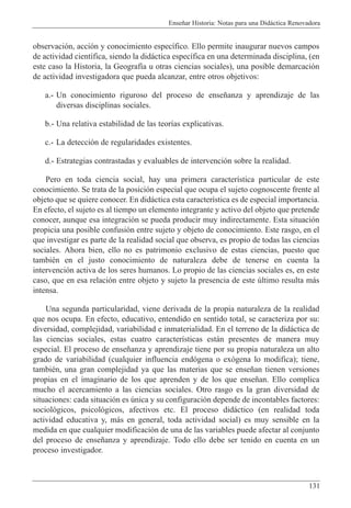 Ense–ar Historia: Notas para una Did‡ctica Renovadora
131
observaci—n, acci—n y conocimiento espec’fico. Ello permite inaugurar nuevos campos
de actividad cient’fica, siendo la did‡ctica espec’fica en una determinada disciplina, (en
este caso la Historia, la Geograf’a u otras ciencias sociales), una posible demarcaci—n
de actividad investigadora que pueda alcanzar, entre otros objetivos:
a.- Un conocimiento riguroso del proceso de ense–anza y aprendizaje de las
diversas disciplinas sociales.
b.- Una relativa estabilidad de las teor’as explicativas.
c.- La detecci—n de regularidades existentes.
d.- Estrategias contrastadas y evaluables de intervenci—n sobre la realidad.
Pero en toda ciencia social, hay una primera caracter’stica particular de este
conocimiento. Se trata de la posici—n especial que ocupa el sujeto cognoscente frente al
objeto que se quiere conocer. En did‡ctica esta caracter’stica es de especial importancia.
En efecto, el sujeto es al tiempo un elemento integrante y activo del objeto que pretende
conocer, aunque esa integraci—n se pueda producir muy indirectamente. Esta situaci—n
propicia una posible confusi—n entre sujeto y objeto de conocimiento. Este rasgo, en el
que investigar es parte de la realidad social que observa, es propio de todas las ciencias
sociales. Ahora bien, ello no es patrimonio exclusivo de estas ciencias, puesto que
tambiŽn en el justo conocimiento de naturaleza debe de tenerse en cuenta la
intervenci—n activa de los seres humanos. Lo propio de las ciencias sociales es, en este
caso, que en esa relaci—n entre objeto y sujeto la presencia de este œltimo resulta m‡s
intensa.
Una segunda particularidad, viene derivada de la propia naturaleza de la realidad
que nos ocupa. En efecto, educativo, entendido en sentido total, se caracteriza por su:
diversidad, complejidad, variabilidad e inmaterialidad. En el terreno de la did‡ctica de
las ciencias sociales, estas cuatro caracter’sticas est‡n presentes de manera muy
especial. El proceso de ense–anza y aprendizaje tiene por su propia naturaleza un alto
grado de variabilidad (cualquier influencia end—gena o ex—gena lo modifica); tiene,
tambiŽn, una gran complejidad ya que las materias que se ense–an tienen versiones
propias en el imaginario de los que aprenden y de los que ense–an. Ello complica
mucho el acercamiento a las ciencias sociales. Otro rasgo es la gran diversidad de
situaciones: cada situaci—n es œnica y su configuraci—n depende de incontables factores:
sociol—gicos, psicol—gicos, afectivos etc. El proceso did‡ctico (en realidad toda
actividad educativa y, m‡s en general, toda actividad social) es muy sensible en la
medida en que cualquier modificaci—n de una de las variables puede afectar al conjunto
del proceso de ense–anza y aprendizaje. Todo ello debe ser tenido en cuenta en un
proceso investigador.
 