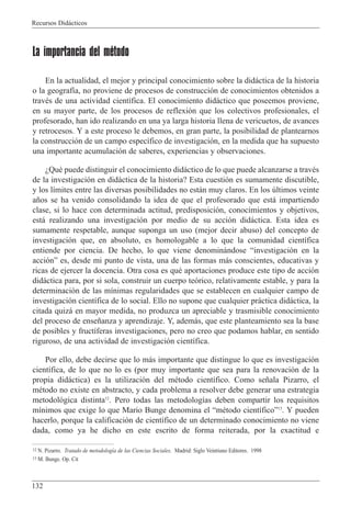 Recursos Did‡cticos
132
La importancia del método
En la actualidad, el mejor y principal conocimiento sobre la did‡ctica de la historia
o la geograf’a, no proviene de procesos de construcci—n de conocimientos obtenidos a
travŽs de una actividad cient’fica. El conocimiento did‡ctico que poseemos proviene,
en su mayor parte, de los procesos de reflexi—n que los colectivos profesionales, el
profesorado, han ido realizando en una ya larga historia llena de vericuetos, de avances
y retrocesos. Y a este proceso le debemos, en gran parte, la posibilidad de plantearnos
la construcci—n de un campo espec’fico de investigaci—n, en la medida que ha supuesto
una importante acumulaci—n de saberes, experiencias y observaciones.
ÀQuŽ puede distinguir el conocimiento did‡ctico de lo que puede alcanzarse a travŽs
de la investigaci—n en did‡ctica de la historia? Esta cuesti—n es sumamente discutible,
y los l’mites entre las diversas posibilidades no est‡n muy claros. En los œltimos veinte
a–os se ha venido consolidando la idea de que el profesorado que est‡ impartiendo
clase, si lo hace con determinada actitud, predisposici—n, conocimientos y objetivos,
est‡ realizando una investigaci—n por medio de su acci—n did‡ctica. Esta idea es
sumamente respetable, aunque suponga un uso (mejor decir abuso) del concepto de
investigaci—n que, en absoluto, es homologable a lo que la comunidad cient’fica
entiende por ciencia. De hecho, lo que viene denomin‡ndose Òinvestigaci—n en la
acci—nÓ es, desde mi punto de vista, una de las formas m‡s conscientes, educativas y
ricas de ejercer la docencia. Otra cosa es quŽ aportaciones produce este tipo de acci—n
did‡ctica para, por si sola, construir un cuerpo te—rico, relativamente estable, y para la
determinaci—n de las m’nimas regularidades que se establecen en cualquier campo de
investigaci—n cient’fica de lo social. Ello no supone que cualquier pr‡ctica did‡ctica, la
citada quiz‡ en mayor medida, no produzca un apreciable y trasmisible conocimiento
del proceso de ense–anza y aprendizaje. Y, adem‡s, que este planteamiento sea la base
de posibles y fruct’feras investigaciones, pero no creo que podamos hablar, en sentido
riguroso, de una actividad de investigaci—n cient’fica.
Por ello, debe decirse que lo m‡s importante que distingue lo que es investigaci—n
cient’fica, de lo que no lo es (por muy importante que sea para la renovaci—n de la
propia did‡ctica) es la utilizaci—n del mŽtodo cient’fico. Como se–ala Pizarro, el
mŽtodo no existe en abstracto, y cada problema a resolver debe generar una estrategia
metodol—gica distinta12
. Pero todas las metodolog’as deben compartir los requisitos
m’nimos que exige lo que Mario Bunge denomina el ÒmŽtodo cient’ficoÓ13
. Y pueden
hacerlo, porque la calificaci—n de cient’fico de un determinado conocimiento no viene
dada, como ya he dicho en este escrito de forma reiterada, por la exactitud e
12 N. Pizarro. Tratado de metodolog’a de las Ciencias Sociales. Madrid: Siglo Veintiuno Editores. 1998
13 M. Bunge. Op. Cit
 
