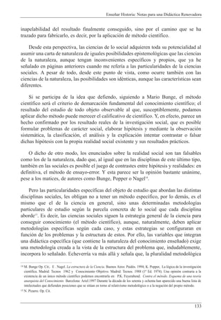Ense–ar Historia: Notas para una Did‡ctica Renovadora
133
inapelabilidad del resultado finalmente conseguido, sino por el camino que se ha
trazado para fabricarlo, es decir, por la aplicaci—n de mŽtodo cient’fico.
Desde esta perspectiva, las ciencias de lo social adquieren toda su potencialidad al
asumir una carta de naturaleza de iguales posibilidades epistemol—gicas que las ciencias
de la naturaleza, aunque tengan inconvenientes espec’ficos y propios, que ya he
se–alado en p‡ginas anteriores cuando me refer’a a las particularidades de la ciencias
sociales. A pesar de todo, desde este punto de vista, como ocurre tambiŽn con las
ciencias de la naturaleza, las posibilidades son idŽnticas, aunque las caracter’sticas sean
diferentes.
Si se participa de la idea que defiendo, siguiendo a Mario Bunge, el mŽtodo
cient’fico ser‡ el criterio de demarcaci—n fundamental del conocimiento cient’fico; el
resultado del estudio de todo objeto observable al que, susceptiblemente, podamos
aplicar dicho mŽtodo puede merecer el calificativo de cient’fico. Y, en efecto, parece un
hecho confirmado por los resultado reales de la investigaci—n social, que es posible
formular problemas de car‡cter social, elaborar hip—tesis y mediante la observaci—n
sistem‡tica, la clasificaci—n, el an‡lisis y la explicaci—n intentar contrastar o falsar
dichas hip—tesis con la propia realidad social existente y sus resultados pr‡cticos.
O dicho de otro modo, los enunciados sobre la realidad social son tan falsables
como los de la naturaleza, dado que, al igual que en las disciplinas de este œltimo tipo,
tambiŽn en las sociales es posible el juego de contrastes entre hip—tesis y realidades: en
definitiva, el mŽtodo de ensayo-error. Y esta parece ser la opini—n bastante un‡nime,
pese a los matices, de autores como Bunge, Popper o Nagel14
.
Pero las particularidades espec’ficas del objeto de estudio que abordan las distintas
disciplinas sociales, les obligan no a tener un mŽtodo espec’fico, por lo dem‡s, es el
mismo que el de la ciencia en general, sino unas determinadas metodolog’as
particulares de estudio segœn la parcela concreta de lo social que cada disciplina
aborde15
. Es decir, las ciencias sociales siguen la estrategia general de la ciencia para
conseguir conocimiento (el mŽtodo cient’fico), aunque, naturalmente, deben aplicar
metodolog’as espec’ficas segœn cada caso, y estas estrategias se configuraran en
funci—n de los problemas y la estructura de estos. Por ello, las variables que integran
una did‡ctica espec’fica (que contiene la naturaleza del conocimiento ense–ado) exige
una metodolog’a creada a la vista de la estructura del problema que, indudablemente,
incorpora lo se–alado. Echeverr’a va m‡s all‡ y se–ala que, la pluralidad metodol—gica
14 M. Bunge Op. Cit;. E . Nagel. La estructura de la Ciencia. Buenos Aires: Paid—s. 1994; K. Popper, La l—gica de la investigaci—n
cient’fica. Madrid: Tecnos 1962 y Conocimiento Objetivo. Madrid: Tecnos. 1988 (1» Ed. 1974). Una opini—n contraria a la
existencia de un œnico mŽtodo cient’fico podemos encontrarla en: P.K. Feyerabend. Contra el mŽtodo. Esquema de una teor’a
anarquista del Conocimiento Barcelona: Ariel.1997 Durante la dŽcada de los setenta y ochenta han aparecido una buena lista de
intelectuales que defienden posiciones que se sitœan en torno al relativismo metodol—gico o a la negaci—n del propio mŽtodo.
15 N. Pizarro. Op. Cit.
 