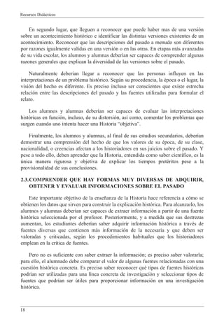 Recursos Did‡cticos
18
En segundo lugar, que lleguen a reconocer que puede haber mas de una versi—n
sobre un acontecimiento hist—rico e identificar las distintas versiones existentes de un
acontecimiento. Reconocer que las descripciones del pasado a menudo son diferentes
por razones igualmente validas en una versi—n o en las otras. En etapas m‡s avanzadas
de su vida escolar, los alumnos y alumnas deber’an ser capaces de comprender algunas
razones generales que explican la diversidad de las versiones sobre el pasado.
Naturalmente deber’an llegar a reconocer que las personas influyen en las
interpretaciones de un problema hist—rico. Segœn su procedencia, la Žpoca o el lugar, la
visi—n del hecho es diferente. Es preciso incluso ser conscientes que existe estrecha
relaci—n entre las descripciones del pasado y las fuentes utilizadas para formular el
relato.
Los alumnos y alumnas deber’an ser capaces de evaluar las interpretaciones
hist—ricas en funci—n, incluso, de su distorsi—n, as’ como, comentar los problemas que
surgen cuando uno intenta hacer una Historia ÒobjetivaÓ.
Finalmente, los alumnos y alumnas, al final de sus estudios secundarios, deber’an
demostrar una comprensi—n del hecho de que los valores de su Žpoca, de su clase,
nacionalidad, o creencias afectan a los historiadores en sus juicios sobre el pasado. Y
pese a todo ello, deben aprender que la Historia, entendida como saber cient’fico, es la
œnica manera rigurosa y objetiva de explicar los tiempos pretŽritos pese a la
provisionalidad de sus conclusiones.
2.3.COMPRENDER QUE HAY FORMAS MUY DIVERSAS DE ADQUIRIR,
OBTENER Y EVALUAR INFORMACIONES SOBRE EL PASADO
Este importante objetivo de la ense–anza de la Historia hace referencia a c—mo se
obtienen los datos que sirven para construir la explicaci—n hist—rica. Para alcanzarlo, los
alumnos y alumnas deber’an ser capaces de extraer informaci—n a partir de una fuente
hist—rica seleccionada por el profesor. Posteriormente, y a medida que sus destrezas
aumentan, los estudiantes deber’an saber adquirir informaci—n hist—rica a travŽs de
fuentes diversas que contienen m‡s informaci—n de la necesaria y que deben ser
valoradas y criticadas, segœn los procedimientos habituales que los historiadores
emplean en la cr’tica de fuentes.
Pero no es suficiente con saber extraer la informaci—n; es preciso saber valorarla;
para ello, el alumnado debe comparar el valor de algunas fuentes relacionadas con una
cuesti—n hist—rica concreta. Es preciso saber reconocer quŽ tipos de fuentes hist—ricas
podr’an ser utilizadas para una l’nea concreta de investigaci—n y seleccionar tipos de
fuentes que podr’an ser œtiles para proporcionar informaci—n en una investigaci—n
hist—rica.
 