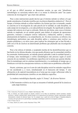 Recursos Did‡cticos
134
es tal que es dif’cil encontrar un denominar comœn, ya que este Òpluralismo
metodol—gico se acrecienta todav’a m‡s si se asume la distinci—n entreÓ los cuatro
contextos de investigaci—n16
que citarŽ m‡s adelante.
Pese a estas matizaciones puede decirse que el tŽrmino mŽtodo se refiere a lo que
puede considerarse el mŽtodo cient’fico por excelencia (hipotŽtico-deductivo)17
. Pero al
tiempo, el tŽrmino mŽtodo se refiere tambiŽn a las formas que Žste va tomando, cuando
se concreta en la investigaci—n de cada parcela de la realidad, en cada disciplina, en
cada campo de investigaci—n, y en cada problema investigado. Su significado se deduce
siempre del contexto en el que es utilizado. Dicho de otra forma, unas veces el tŽrmino
mŽtodo es empleado, en un sentido general, para definir el conjunto de operaciones
generales, comunes a cualquier ciencia: inducci—n y deducci—n, an‡lisis y s’ntesis,
planteamiento de hip—tesis y su comprobaci—n, etc. En otras ocasiones, se refieren a las
metodolog’as particulares que cada disciplina aplica y construye para resolver sus
propios problemas y, en otros casos, para explicar las estrategias que se han llevado a
cabo con el fin de resolver un determinado problema que planteaba una investigaci—n
concreta.
Pese a las cr’ticas el mŽtodo, y aceptando muchas de las desmitificaciones que se
han hecho en las œltimas dŽcadas, creo que puede afirmarse que la comunidad cient’fica
ha construido, hist—ricamente, un mŽtodo general aplicable a toda la realidad factual y,
al tiempo, unas metodolog’as o estilos metodol—gicos m‡s precisos segœn el sector
concreto de esa realidad y los problemas espec’ficos de la misma que quieran abordar.
Pero la metodolog’a est‡ en continuo transformaci—n y va cambiando al tiempo que se
fortalecen o revisan las concepciones te—ricas o se abren nuevos problemas a dilucidar18
.
Ocurre, asimismo, que en el seno de cada disciplina social los mŽtodos espec’ficos
se van sucediendo y, a veces, simultaneando en el transcurso del tiempo. Y esta
afirmaci—n es de especial trascendencia en el tema que nos ocupa: reflexionar sobre la
posibilidad del conocimiento cient’fico en una did‡ctica espec’fica.
La madurez metodol—gica depende, segœn A. Estany19
, de diversos factores
1) Del momento evolutivo en el que se encuentre el mŽtodo general de la ciencia en
cada etapa hist—rica.
16 Vid. J. Echeverr’a, Filosof’a de la ciencia. Madrid: Akal Ediciones. 1998.
17 Hay, no obstante, una amplia panoplia de mŽtodos cient’ficos en los libros de metodolog’a: mŽtodo axiom‡tico, mŽtodos
heur’sticos,, mŽtodos computacionales, mŽtodos basados en la comprensi—n de los fen—menos, mŽtodos experimentales, mŽtodos
hermenŽuticos, mŽtodos de inferencia l—gica. Etc. En cualquier caso, a partir de la obra de Popper, el hipotŽtico-deductivo
constituye para gran parte de los epistem—logos el paradigma metodol—gico central de la investigaci—n cient’fica.
18 Vid. N. Pizarro. Op. Cit.
19 A. Estany. Modelos de cambio cient’fico Barcelona: Cr’tica. 1990.
 