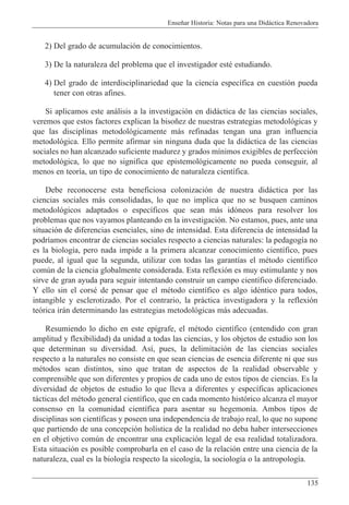 Ense–ar Historia: Notas para una Did‡ctica Renovadora
135
2) Del grado de acumulaci—n de conocimientos.
3) De la naturaleza del problema que el investigador estŽ estudiando.
4) Del grado de interdisciplinariedad que la ciencia espec’fica en cuesti—n pueda
tener con otras afines.
Si aplicamos este an‡lisis a la investigaci—n en did‡ctica de las ciencias sociales,
veremos que estos factores explican la biso–ez de nuestras estrategias metodol—gicas y
que las disciplinas metodol—gicamente m‡s refinadas tengan una gran influencia
metodol—gica. Ello permite afirmar sin ninguna duda que la did‡ctica de las ciencias
sociales no han alcanzado suficiente madurez y grados m’nimos exigibles de perfecci—n
metodol—gica, lo que no significa que epistemol—gicamente no pueda conseguir, al
menos en teor’a, un tipo de conocimiento de naturaleza cient’fica.
Debe reconocerse esta beneficiosa colonizaci—n de nuestra did‡ctica por las
ciencias sociales m‡s consolidadas, lo que no implica que no se busquen caminos
metodol—gicos adaptados o espec’ficos que sean m‡s id—neos para resolver los
problemas que nos vayamos planteando en la investigaci—n. No estamos, pues, ante una
situaci—n de diferencias esenciales, sino de intensidad. Esta diferencia de intensidad la
podr’amos encontrar de ciencias sociales respecto a ciencias naturales: la pedagog’a no
es la biolog’a, pero nada impide a la primera alcanzar conocimiento cient’fico, pues
puede, al igual que la segunda, utilizar con todas las garant’as el mŽtodo cient’fico
comœn de la ciencia globalmente considerada. Esta reflexi—n es muy estimulante y nos
sirve de gran ayuda para seguir intentando construir un campo cient’fico diferenciado.
Y ello sin el corsŽ de pensar que el mŽtodo cient’fico es algo idŽntico para todos,
intangible y esclerotizado. Por el contrario, la pr‡ctica investigadora y la reflexi—n
te—rica ir‡n determinando las estrategias metodol—gicas m‡s adecuadas.
Resumiendo lo dicho en este ep’grafe, el mŽtodo cient’fico (entendido con gran
amplitud y flexibilidad) da unidad a todas las ciencias, y los objetos de estudio son los
que determinan su diversidad. As’, pues, la delimitaci—n de las ciencias sociales
respecto a la naturales no consiste en que sean ciencias de esencia diferente ni que sus
mŽtodos sean distintos, sino que tratan de aspectos de la realidad observable y
comprensible que son diferentes y propios de cada uno de estos tipos de ciencias. Es la
diversidad de objetos de estudio lo que lleva a diferentes y espec’ficas aplicaciones
t‡cticas del mŽtodo general cient’fico, que en cada momento hist—rico alcanza el mayor
consenso en la comunidad cient’fica para asentar su hegemon’a. Ambos tipos de
disciplinas son cient’ficas y poseen una independencia de trabajo real, lo que no supone
que partiendo de una concepci—n hol’stica de la realidad no deba haber intersecciones
en el objetivo comœn de encontrar una explicaci—n legal de esa realidad totalizadora.
Esta situaci—n es posible comprobarla en el caso de la relaci—n entre una ciencia de la
naturaleza, cual es la biolog’a respecto la sicolog’a, la sociolog’a o la antropolog’a.
 