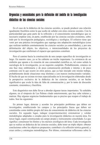 Recursos Did‡cticos
136
Urgencias y necesidades para la definición del ámbito de la investigación
didáctica de las ciencias sociales
En el caso de la did‡ctica de las ciencias sociales, se puede producir una relaci—n
igualmente fruct’fera como la que acabo de se–alar con otras ciencias sociales. Con la
particularidad que gran parte de la reflexi—n y el conocimiento metodol—gico que es
necesario emplear est‡, en parte, establecido por las ciencias sociales existentes, sobre
todo por la investigaci—n pedag—gica, sociol—gica y sicol—gica. El esfuerzo tiene que
venir por una pr‡ctica investigadora que suponga una adaptaci—n metodol—gica (cosa
que realizan tambiŽn constantemente las ciencias sociales ya consolidadas), y por una
delimitaci—n del objeto, los objetivos, e intencionalidades de los proyectos de
investigaci—n que conformen el espacio que queremos constituir.
Pero el camino hacia la construcci—n de una campo espec’fico de investigaci—n es
largo. En nuestro caso, ya se ha cubierto un trecho importante. La existencia de un
embri—n que apunta a la creaci—n de una comunidad cient’fica es, tal como se–ala la
sociolog’a de la investigaci—n, ya un requisito cumplido. Probablemente, estamos en
una fase muy embrionaria y de poca comunicaci—n profunda e interna y de poco
contraste con lo que ocurre en otros pa’ses, que ya han iniciado este mismo trabajo,
probablemente desde situaciones muy distintas y con marcos institucionales variados.
El hecho de que no existan revistas especializadas en la investigaci—n elaboradas desde
la perspectiva exclusiva de la did‡ctica de las ciencias sociales, es un hecho
significativo que avala la idea de falta de comunicaci—n y, por lo tanto de discusi—n
constante, sistem‡tica y fruct’fera.
Este diagn—stico nos debe llevar a abordar algunas tareas importantes. Ya se–alaba
algunas, en el simposio de Las Palmas citado anteriormente, que hoy cabe reiterar y
matizar. Hay algunas urgencias fundamentales que es preciso que ocupen el trabajo de
todos. Son las siguientes:
En primer lugar, detectar y acordar los principales problemas que deben ser
investigados; estableciendo los campos y las principales l’neas que deben ser
constituidas como ‡mbito propio del ‡rea de conocimiento de did‡ctica de las ciencias
sociales. En segundo lugar, indagar (experimentaci—n) sistematizar y validar
metodolog’as adaptadas o creadas para la investigaci—n did‡ctica en nuestra ‡rea. En
tercer lugar, seguir construyendo un campo propio y te—ricamente consolidado. Lo que
significa: consensuar los l’mites y los nœcleos axiol—gicos del ‡rea. Cada investigaci—n
que se realice en did‡ctica de las ciencias sociales, debe tener un triple objeto: obtener
conclusiones sobre los objetivos propuestos; contribuir a la reflexi—n te—rica general; y
crear estilos y estrategias metodol—gicas. Por œltimo, sistematizar reflexiones sobre la
 