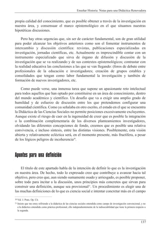 Ense–ar Historia: Notas para una Did‡ctica Renovadora
137
propia calidad del conocimiento, que es posible obtener a travŽs de la investigaci—n en
nuestra ‡rea, y consensuar el marco epistemol—gico en el que situamos nuestras
hipotŽticas discusiones.
Pero hay otras urgencias que, sin ser de car‡cter fundamental, son de gran utilidad
para poder alcanzar los objetivos anteriores como son el fomentar instrumentos de
intercambio y discusi—n cient’fica: revistas, publicaciones especializadas en
investigaci—n, jornadas cient’ficas, etc. Actualmente es imprescindible contar con un
instrumento especializado que sirva de —rgano de difusi—n y discusi—n de la
investigaci—n que se va realizando y de sus contextos epistemol—gicos; contrastar con
la realidad educativa las conclusiones a las que se van llegando: (foros de debate entre
profesionales de la educaci—n e investigadores; creaci—n de grupos estables y
consolidados que tengan como labor fundamental la investigaci—n y tambiŽn de
formaci—n de nuevos investigadores, etc.
Como puede verse, una inmensa tarea que supone un apasionante reto intelectual
para todos aquellos que han optado por constituirse en un ‡rea de conocimiento, dentro
del mundo acadŽmico y cient’fico. Un desaf’o que va a exigir una amplio grado de
humildad y de esfuerzo de discusi—n entre los que pretendemos configurar una
comunidad cient’fica. Como ya se–alaba en otro escrito, el estado en el que se encuentra
la Did‡ctica de las Ciencias Sociales no permite posiciones excesivamente excluyentes.
Aunque existe el riesgo de caer en la ingenuidad de creer que es posible la integraci—n
o la combinaci—n complementaria de los diversos planteamientos investigadores,
olvidando las diferentes concepciones de fondo, creemos que es posible una relativa
convivencia, e incluso s’ntesis, entre las distintas visiones. Posiblemente, esta visi—n
abierta y relativamente eclŽctica ser‡, en el momento presente, m‡s fruct’fera, a pesar
de los l—gicos peligros de incoherencia20
.
Apuntes para una definición
El t’tulo de este apartado habla de la intenci—n de definir lo que es la investigaci—n
en nuestra ‡rea. De hecho, todo lo expresado creo que contribuye a avanzar hacia tal
objetivo, pero creo que, aun siendo sumamente osado y arriesgado, es posible proponer,
sobre todo para incitar a la discusi—n, unos principios m‡s concretos que sirvan para
construir una definici—n, aunque sea provisional21
. Un procedimiento es elegir una de
las muchas definiciones de lo que es ciencia social e intentar concretar m‡s en el campo
20 Vid. J. Prats. Op. Cit.
21 Insisto que me estoy refiriendo a la did‡ctica de las ciencias sociales entendida como campo de investigaci—n convencional, y no
a la did‡ctica entendida como pr‡ctica profesional, ello independientemente de la indisociabilidad que tiene la primera respecto a
la segunda.
 