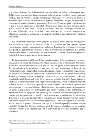 Recursos Did‡cticos
138
al que nos referimos. Una de las definiciones m‡s utilizadas, se basa en las aportaciones
de Kerlinger22
que dice que la ciencia puede definirse desde una doble perspectiva: una
est‡tica, que se refiere al cuerpo sistem‡tico, organizado y coherente de hechos y
principios que explican un determinado tipo de fen—menos, lo que determinar’a el
contenido de una ciencia como un conjunto de teor’as. Y otra perspectiva din‡mica, en
el que la ciencia tambiŽn es la actividad y los procesos que se emplean para configurar
dichas teor’as. Como se–ala Javier Echeverr’a23
: hay que distinguir adem‡s que
debemos diferenciar para determinar estos procesos los variados Òcontextos de
educaci—n, innovaci—n, evaluaci—n y aplicaci—nÓ, contextos que abarcan muy distintas
actividades.
Las reflexiones anteriores y otras surgidas de nuestra propia pr‡ctica investigadora
nos ayudaran a progresar en esta necesaria conceptualizaci—n. Por aportar algunos
elementos que pueden estar presentes en un boceto de definici—n (a construir) propongo
incorporar las perspectivas se–aladas y muy especialmente las referidas a la ciencia
como acci—n. Sobre la base de ello, los elementos que, al menos, deben estar presentes
en la definici—n son, entre otros, los siguientes:
La investigaci—n en did‡ctica de las ciencias sociales debe considerarse, en primer
lugar, como un campo de investigaci—n educativa, situado en la encrucijada de diversas
disciplinas sociales entre las que est‡n, por un lado, las que se ocupan tradicionalmente
del aprendizaje y la ense–anza y, por otro, las que constituyen la base de los
conocimientos que se pretenden ense–ar. En segundo lugar, considerar un requisito que
los procesos de indagaci—n, observaci—n, experimentaci—n, etc. se basen en modelos y
dise–os que contengan rigor metodol—gico, compartiendo los principios que conforman
pluralidad metodol—gica del resto de las ciencias sociales. En tercer lugar, definir la
finalidad, la intencionalidad y las l’neas de investigaci—n, con la aspiraci—n de poder
elaborar teor’as explicativas que sirvan para conocer los diversos agentes que
intervienen en el proceso did‡ctico, y las relaciones e interacciones entre estos agentes.
En cuarto lugar, definir los instrumentos que hacen referencia a las metodolog’as y
representaciones pedag—gicas. Por œltimo, (y esta cuesti—n es totalmente espec’fica del
campo que proponemos), el dise–o, experimentaci—n y evaluaci—n de estrategias
did‡cticas y la creaci—n de materiales y elementos que sirvan para intervenir de manera
controlada en el proceso de ense–anza y aprendizaje. Todo ello en profunda relaci—n e
interacci—n con la praxis. El fruto de este tipo de actividad supondr’a un conocimiento
cient’fico (conceptos, teor’as, mŽtodos, etc.) del proceso did‡ctico en las diversas
ciencias sociales, y un Òretrato fielÓ de la estructura de todos los elementos que lo
componen.
22 F. KERLINGER. Enfoque conceptual de la investigaci—n del comportamiento. MŽxico: Interamericana. 1985
23 J. Echeverr’a. Filosof’a de la ciencia. Madrid: Akal Ediciones. 1998
 